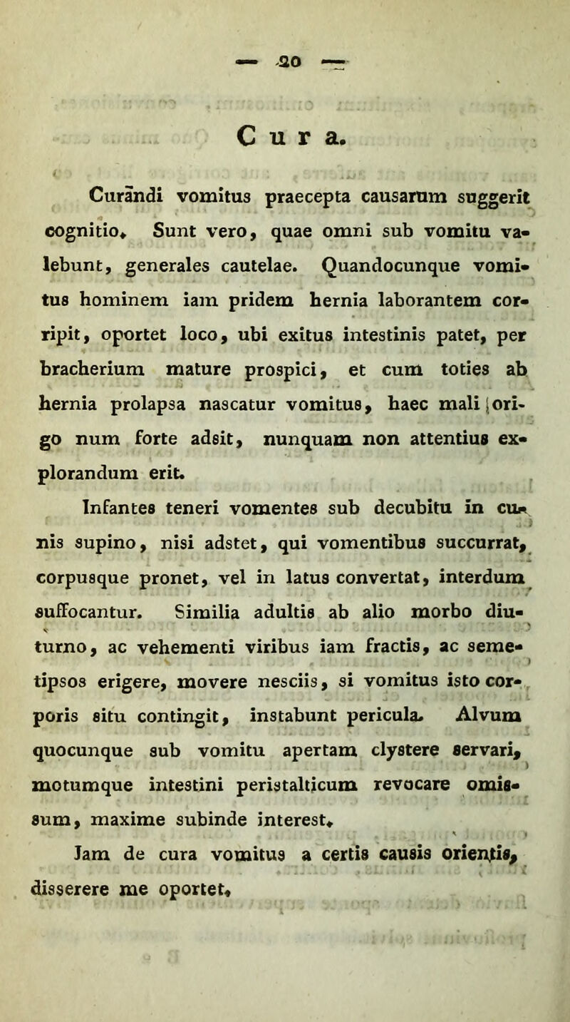 Cura. C : \*j< / Curandi vomitus praecepta causarum suggerit cognitio. Sunt vero, quae omni sub vomitu va- lebunt, generales cautelae. Quandocunque vomi- tus hominem iam pridem hernia laborantem cor- ripit, oportet loco, ubi exitus intestinis patet, per bracherium mature prospici, et cum toties ab hernia prolapsa nascatur vomitus, haec mali jori- go num forte adsit, nunquam non attentius ex- plorandum erit. Infantes teneri vomentes sub decubitu in cu- nis supino, nisi adstet, qui vomentibus succurrat, GOrpusque pronet, vel in latus convertat, interdum suffocantur. Similia adultis ab alio morbo diu- turno, ac vehementi viribus iam fractis, ac serae» tipsos erigere, movere nesciis, si vomitus isto cor- poris situ contingit, instabunt pericula. Alvum quocunque sub vomitu apertam clystere servari, motumque intestini peristalticum revocare omis- sum, maxime subinde interest. Iam de cura vomitus a certis causis oriendis, disserere me oportet.