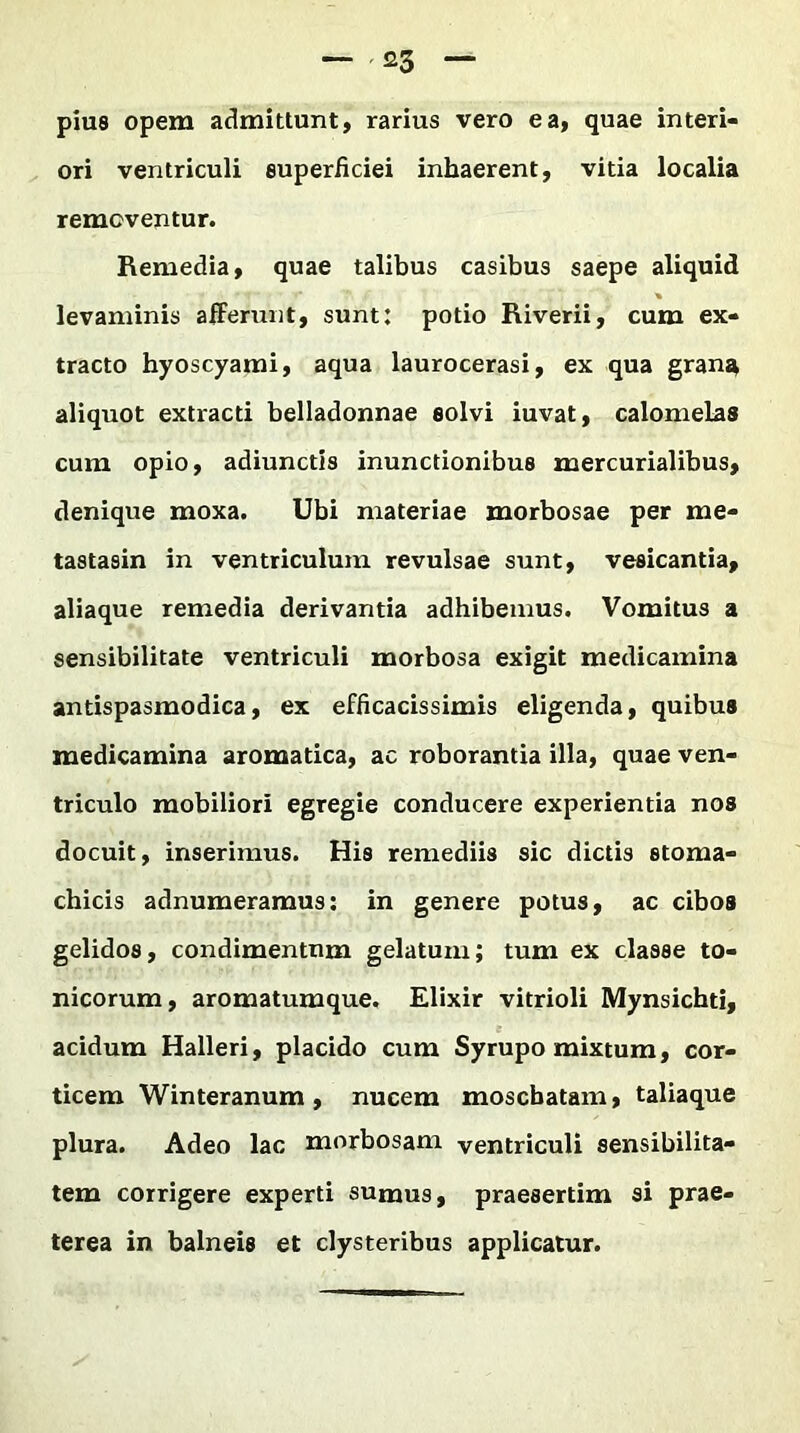 pius opem admittunt, rarius vero ea, quae interi- ori ventriculi superficiei inhaerent, vitia localia removentur. Remedia, quae talibus casibus saepe aliquid * levaminis afferunt, sunt: potio Riverii, cum ex- tracto hyoscyami, aqua laurocerasi, ex qua gran^ aliquot extracti belladonnae eolvi iuvat, calomelas cum opio, adiunctis inunctionibus mercurialibus, denique moxa. Ubi materiae morbosae per me- tastasin in ventriculum revulsae sunt, vesicantia, aliaque remedia derivantia adhibemus. Vomitus a sensibilitate ventriculi morbosa exigit medicamina antispasmodica, ex efficacissimis eligenda, quibus medicamina aromatica, ac roborantia illa, quae ven- triculo mobiliori egregie conducere experientia nos docuit, inserimus. His remediis sic dictis stoma- chicis adnumeramus: in genere potus, ac cibos gelidos, condimentum gelatum; tum ex classe to- nicorum, aromatumque. Elixir vitrioli Mynsichti, acidum Halleri, placido cum Syrupo mixtum, cor- ticem Winteranum , nucem moscbatam, taliaque plura. Adeo lac morbosam ventriculi sensibilita- tem corrigere experti sumus, praesertim si prae- terea in balneis et clysteribus applicatur.