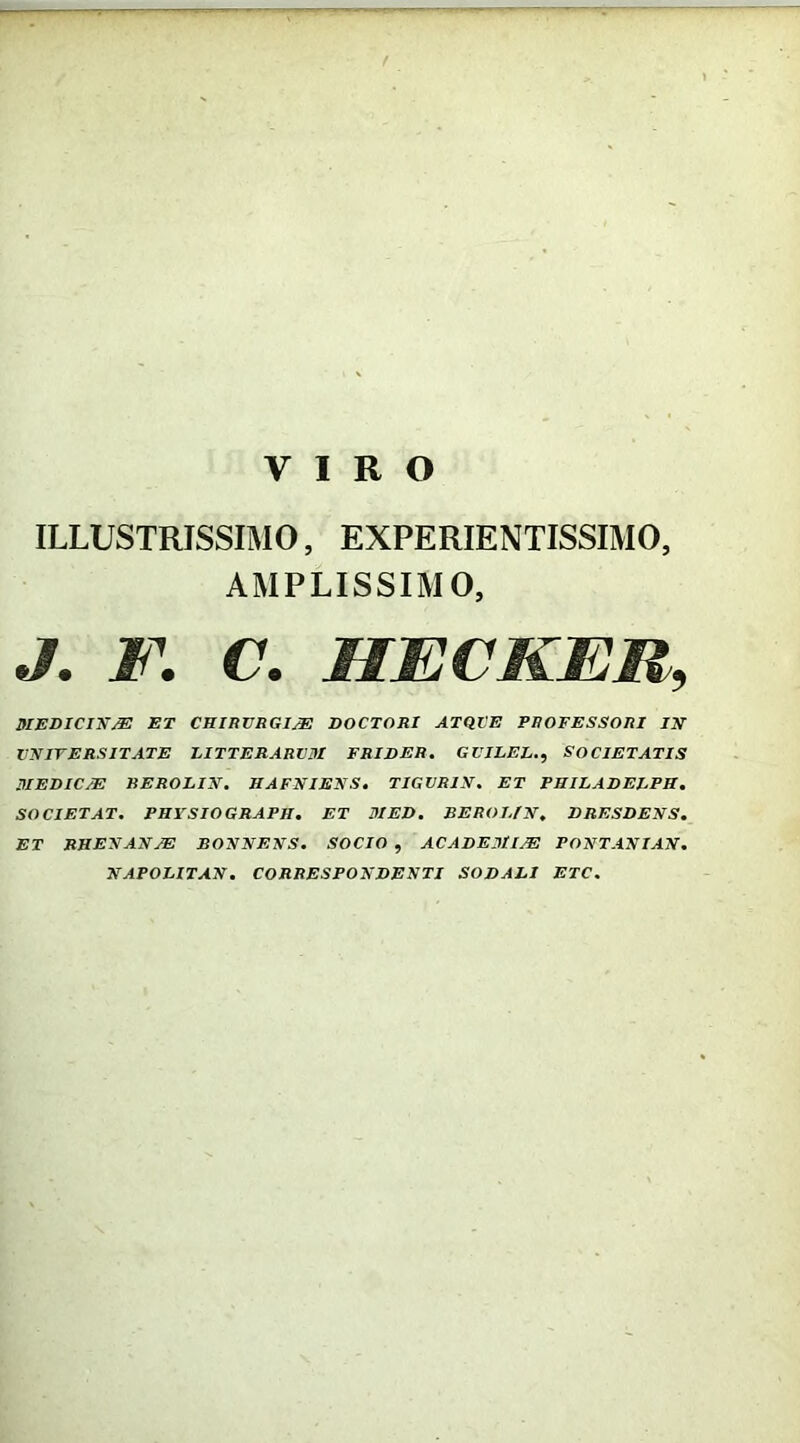 ILLUSTRISSIMO, EXPERIENTISSIMO AMPLISSIMO, J. F. C. HECKER, MEDIC1XSE ET CHIRURGIA DOCTOR1 ATQUE PROFESSORI IX VX ITE RS ITATE LITTERARIA! FRIDER. GVILEL., SOCIETATIS MEDICAE REROLIX. HAFXIEXS. TIGVRIX. ET PHILADELPH • SOCIETAT. PHYSIOGRAPH. ET MED, REROI.IX. DRESDEXS. ET RHEXAXAE BOXXEXS. SOCIO , ACADEMIAE POXTAXIAX. XAPOLITAX. CORRESPOXDEXTI SODALI ETC.