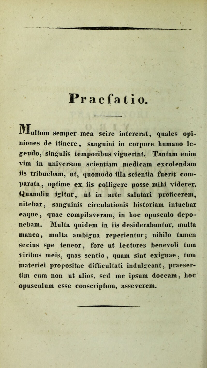 Praefatio J-vIultum semper mea scire intererat, quales opi- niones de itinere, sanguini in corpore humano le- geudo, singulis temporibus viguerint. Tantam enim vim in universam scientiam medicam excolendam iis tribuebam, ut, quomodo illa scientia fuerit com- parata , optime ex iis colligere posse mihi viderer. Quamdiu igitur, ut in arte salutari proficerem, nitebar, sanguinis circulationis historiam intuebar eaque, quae compilaveram, in hoc opusculo depo- nebam. Multa quidem in iis desiderabuntur, multa manca, multa ambigua reperientur; nihilo tamen secius spe teneor, fore ut lectores benevoli tum Viribus meis, qnas sentio , quam sint exiguae, tum materiei propositae difficultati indulgeant, praeser- tim cum non ut alios, sed me ipsum doceam, hoc opusculum esse conscriptum, asseverem.