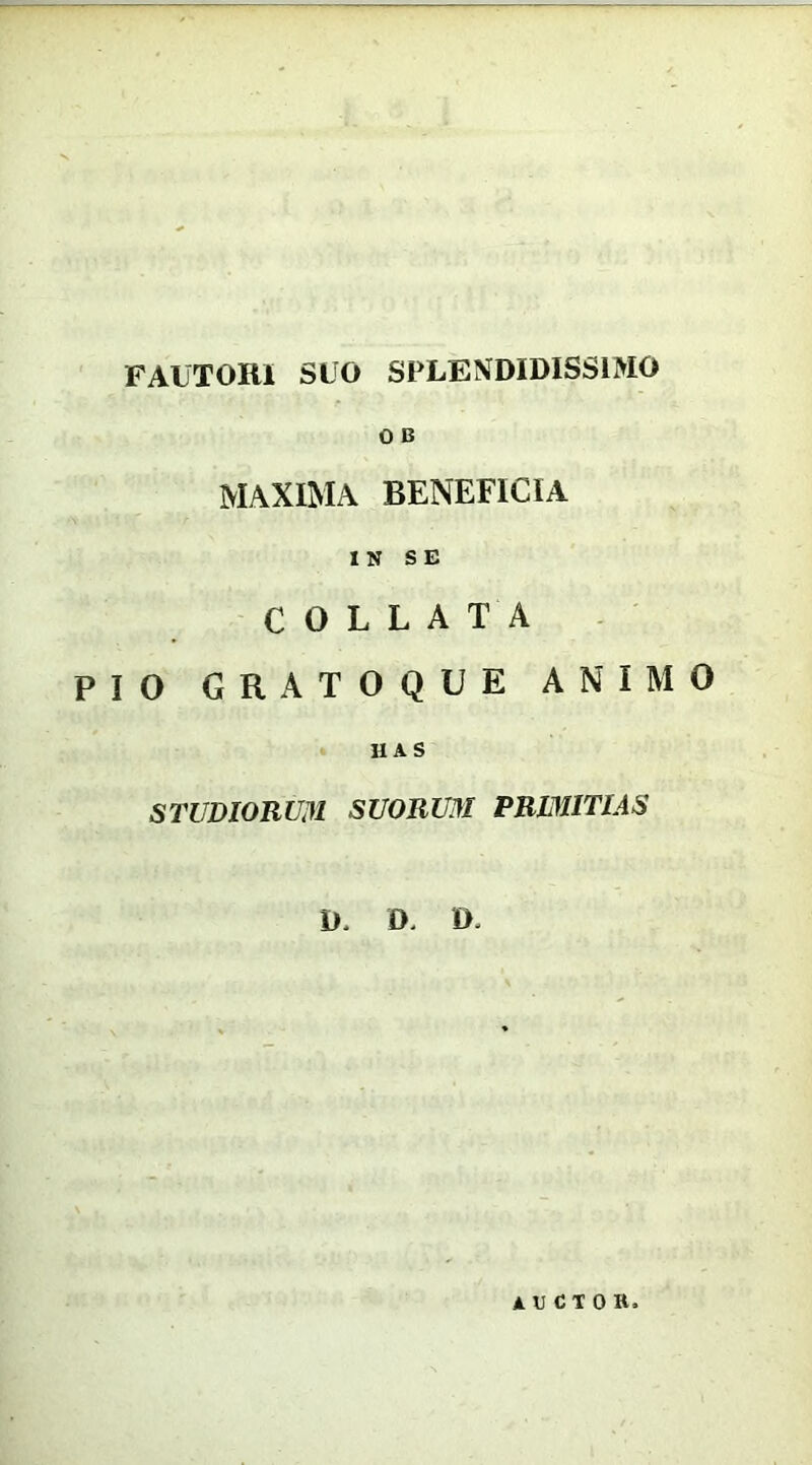 FAUTORI SUO SPLENDIDISSIMO O B MAXIMA BENEFICIA IN SE C O L L A T A PIO GRATOQUE ANIMO HAS STUDIORUM SUORUM PRIMITIAS D. O. 0. A«CIOR.