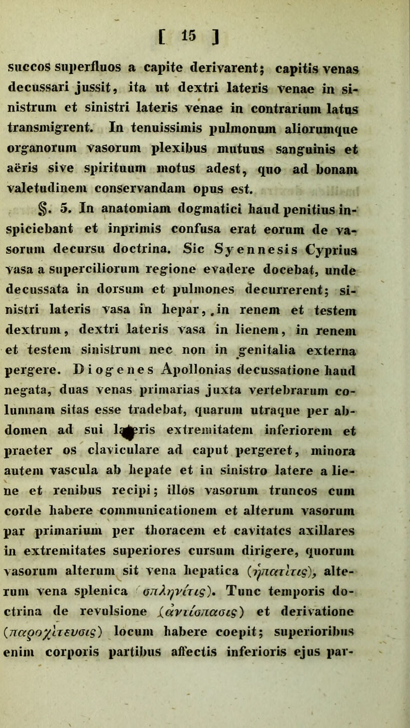 [ 15 ] succos snperfluos a capite derivarent; capitis venas decussari jussit, ita ut dextri lateris venae in si- nistrum et sinistri lateris venae in contrarium latus transmigrent. In tenuissimis pulmonum aliorumque organorum vasorum plexibus mutuus sanguinis et aeris sive spirituum motus adest, quo ad bonam valetudinem conservandam opus est. §. 5. In anatomiam dogmatici haud penitius in- spiciebant et inprimis confusa erat eorum de va- sorum decursu doctrina. Sic Syennesis Cyprius vasa a superciliorum regione evadere docebat, unde decussata in dorsum et pulmones decurrerent; si- nistri lateris vasa in hepar,.in renem et testem dextrum, dextri lateris vasa in lienem, in renem et testem sinistrum nec non in genitalia externa pergere. Diogenes Apollonias decussatione haud negata, duas venas primarias juxta vertebrarum co- lumnam sitas esse tradebat, quarum utraque per ab- domen ad sui lqgpris extremitatem inferiorem et praeter os claviculare ad caput pergeret, minora autem vascula ab hepate et in sinistro latere a lie- ne et renibus recipi; illos vasorum truncos cum corde habere communicationem et alterum vasorum par primarium per thoracem et cavitates axillares in extremitates superiores cursum dirigere, quorum vasorum alterum sit vena hepatica (rjncnixig), alte- rum vena splenica an^^viTig). Tunc temporis do- ctrina de revulsione laviia/iaais) et derivatione {nagoyhevaig) locum habere coepit; superioribus enim corporis partibus affectis inferioris ejus par-