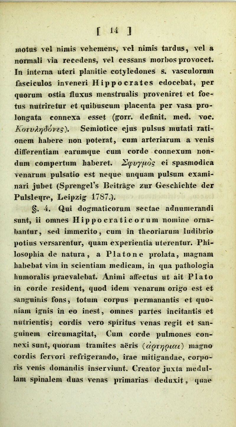 motus vel nimis vehemens, vel nimis tardus, vel a normali via recedens, vel cessans morbos provocet. In interna uteri planitie cotyledones s. vasculorum fasciculos in veneri Hippocrates edocebat, per quorum ostia fluxus menstrualis proveniret et foe- tus nutriretur et quibuscum placenta per vasa pro- longata connexa esset (gorr. definit, med. voc. KoTvJirjdovss). Semiotice ejus pulsus mutati rati- onem habere non poterat, cum arteriarum a venis differentiam earumque cum corde connexum non- dum compertum haberet. 2(pvy/uos ei spasmodica venarum pulsatio est neque unquam pulsum exami- nari jubet (Sprengefs Beitrage zur Geschichte der Pulsleqre, Leipzig 1787.). §. 4. Qui dogmaticorum sectae adnumerandi sunt, ii omnes Hippo crati c orum nomine orna- bantur, sed immerito, cum in theoriarum ludibrio potius versarentur, quam experientia uterentur. Phi- losophia de natura, a Platone prolata, magnam habebat vim in scientiam medicam, in qua pathologia humoralis praevalebat. Animi affectus ut ait Plato in corde resident, quod idem venarum origo est et sanguinis fons, totum corpus permanantis et quo- niam ignis in eo inest, omnes partes incitantis et nutrientis; cordis vero spiritus venas regit et san- guinem circumagitat, Cum corde pulmones con- nexi sunt, quorum tramites aeris (dprrjpicu) magno cordis fervori refrigerando, irae mitigandae, corpo- ris venis domandis inserviunt. Creator juxta medul- lam spinalem duas venas primarias deduxit, quae