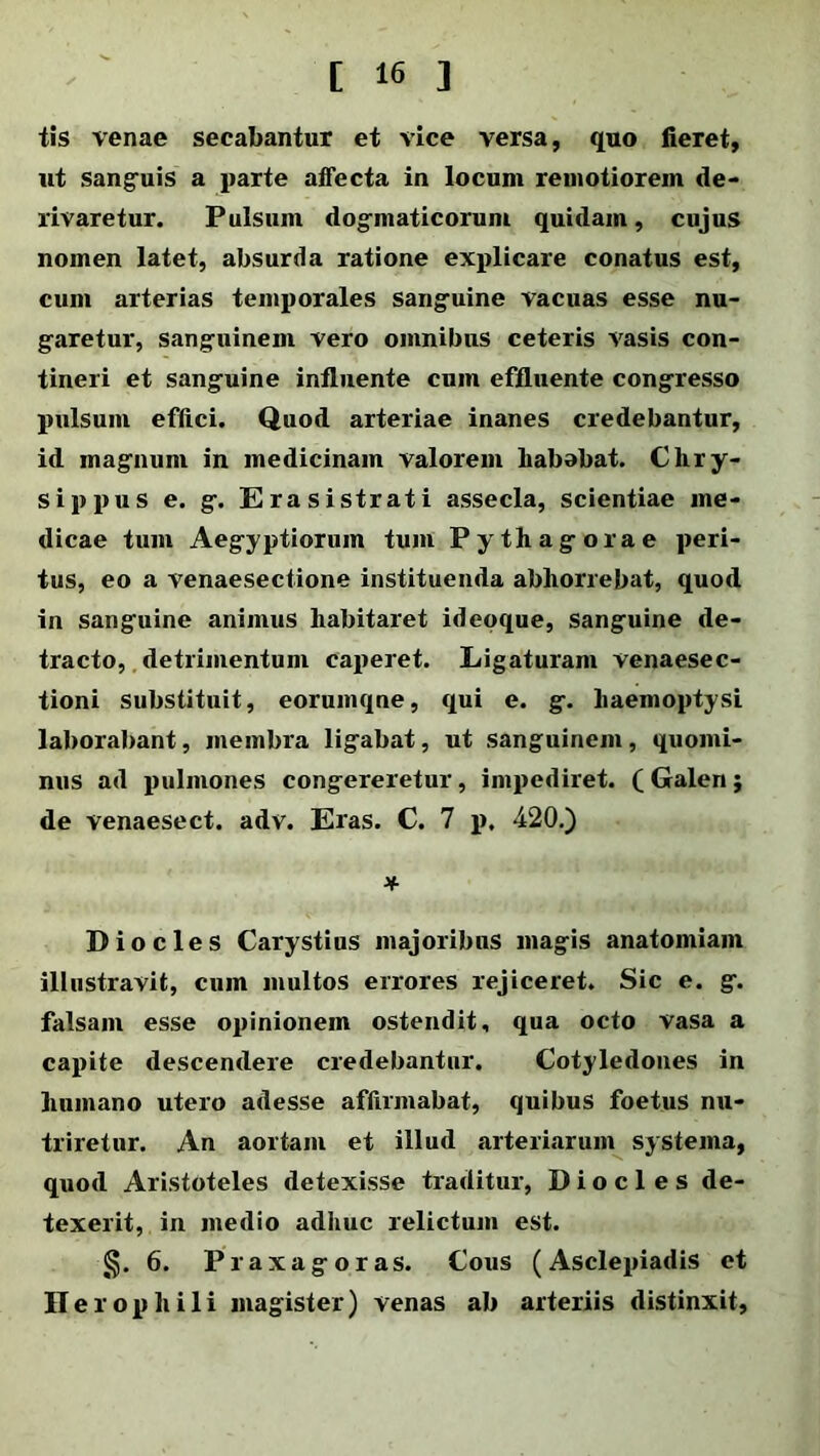 tis venae secabantur et vice versa, quo fieret, ut sanguis a parte affecta in locum remotiorem de- rivaretur. Pulsum dogmaticorum quidam, cujus nomen latet, absurda ratione explicare conatus est, cum arterias temporales sanguine vacuas esse nu- garetur, sanguinem vero omnibus ceteris vasis con- tineri et sanguine influente cum effluente congresso pulsum effici. Quod arteriae inanes credebantur, id magnum in medicinam valorem liababat. Chry- sippus e. g. Erasistrati assecla, scientiae me- dicae tum Aegyptiorum tum Pythagorae peri- tus, eo a venaesectione instituenda abhorrebat, quod in sanguine animus habitaret ideoque, sanguine de- tracto, detrimentum caperet. Ligaturam venaesec- tioni substituit, eorumqne, qui e. g. haemoptysi laborabant, membra ligabat, ut sanguinem, quomi- nus ad pulmones congereretur, impediret. ( Galen j de venaesect. adv. Eras. C. 7 p. 420.) * Dio cies Carystius majoribus magis anatomiam illustravit, cum multos errores rejiceret. Sic e. g. falsam esse opinionem ostendit, qua octo vasa a capite descendere credebantur. Cotyledones in humano utero adesse affirmabat, quibus foetus nu- triretur. An aortam et illud arteriarum systema, quod Aristoteles detexisse traditur, D i o c 1 e s de- texerit, in medio adhuc relictum est. §. 6. Praxagoras. Cous (Asclepiadis et Ilerop hili magister) venas ab arteriis distinxit,