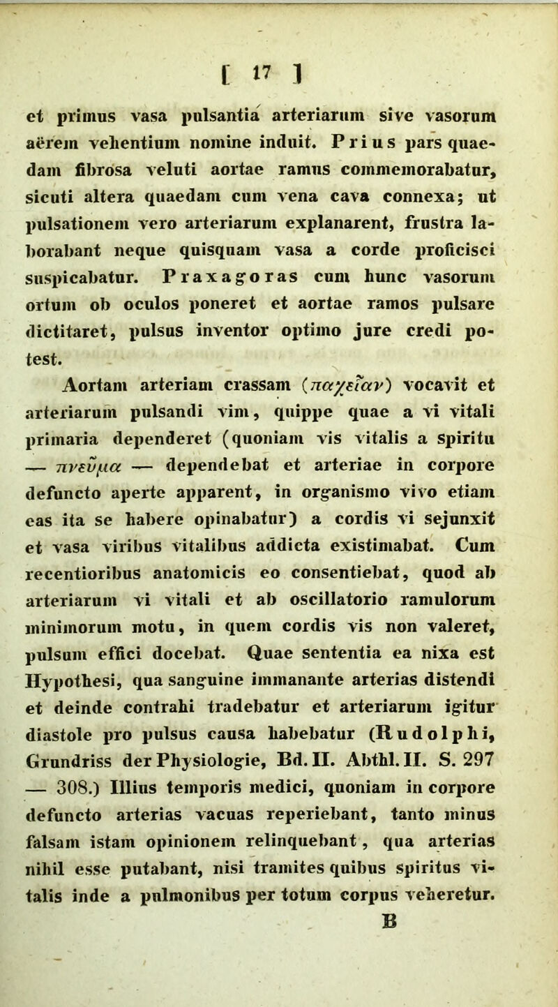 et primus vasa pulsantia arteriarum sive vasorum aerem vehentium nomine induit. Prius pars quae- dam fibrosa veluti aortae ramus commemorabatur, sicuti altera quaedam cum vena cava connexa; ut pulsationem vero arteriarum explanarent, frustra la- borabant neque quisquam vasa a corde proficisci suspicabatur. Praxagoras cum hunc vasorum ortum ob oculos poneret et aortae ramos pulsare dictitaret, pulsus inventor optimo jure credi po- test. Aortam arteriam crassam (nayetav) vocavit et arteriarum pulsandi vim, quippe quae a vi vitali primaria dependeret (quoniam vis vitalis a Spiritu — nvevua — dependebat et arteriae in corpore defuncto aperte apparent, in organismo vivo etiam eas ita se habere opinabatur) a cordis vi sejunxit et vasa viribus vitalibus addicta existimabat. Cum recentioribus anatomicis eo consentiebat, quod ab arteriarum vi vitali et ab oscillatorio ramulorum minimorum motu, in quem cordis vis non valeret, pulsum effici docebat. Quae sententia ea nixa est Hypothesi, qua sanguine immanante arterias distendi et deinde contrahi tradebatur et arteriarum igitur diastole pro pulsus causa habebatur (Rudolphi, Grundriss der Physiologie, Bd. II. Abthl. II. S. 297 — 308.) Illius temporis medici, quoniam in corpore defuncto arterias vacuas reperiebant, tanto minus falsam istam opinionem relinquebant, qua arterias nihil esse putabant, nisi tramites quibus spiritus vi- talis inde a pulmonibus per totum corpus veheretur. B