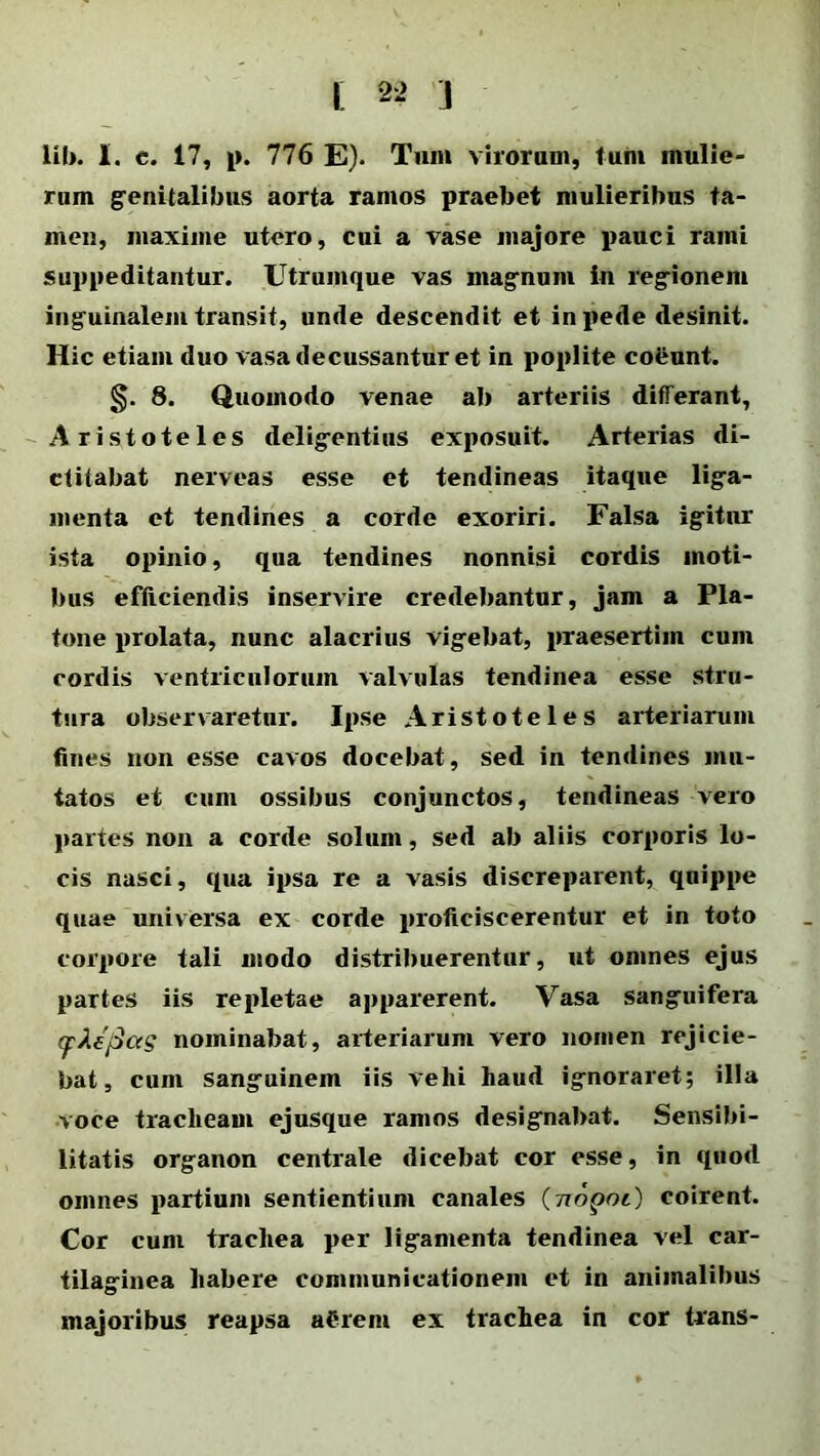 i; 2 2 j lil). I. e. 17, p. 776 E). Tum virorum, tum mulie- rum genitalibus aorta ramos praebet mulieribus ta- men, maxime utero, cui a vase majore pauci rami suppeditantur. Utrumque vas magnum in regionem inguinalem transit, unde descendit et in pede desinit. Hic etiam duo vasa decussantur et in poplite co&unt. 8. Quomodo venae ab arteriis differant, Aristoteles deligentius exposuit. Arterias di- ctitabat nerveas esse et tendineas itaque liga- menta et tendines a corde exoriri. Falsa igitur ista opinio, qua tendines nonnisi cordis moti- bus efficiendis inservire credebantur, jam a Pla- tone prolata, nunc alacrius vigebat, praesertim cum cordis ventriculorum valvulas tendinea esse stra- tura observaretur. Ipse Aristoteles arteriarum fines non esse cavos docebat, sed in tendines mu- tatos et cum ossibus conjunctos, tendineas vero partes non a corde solum, sed ab aliis corporis lo- cis nasci, qua ipsa re a vasis discreparent, quippe quae universa ex corde proficiscerentur et in toto corpore tali modo distribuerentur, ut omnes ejus partes iis repletae apparerent. Vasa sanguifera (pJle'j3as nominabat, arteriarum vero nomen rejicie- bat, cum sanguinem iis vehi haud ignoraret; illa voce tracheam ejusque ramos designabat. Sensibi- litatis organon centrale dicebat cor esse, in quod omnes partium sentientium canales (7ioqoi) coirent. Cor cum trachea per ligamenta tendinea vel car- tilaginea habere communicationem et in animalibus majoribus reapsa aCrem ex trachea in cor trans-