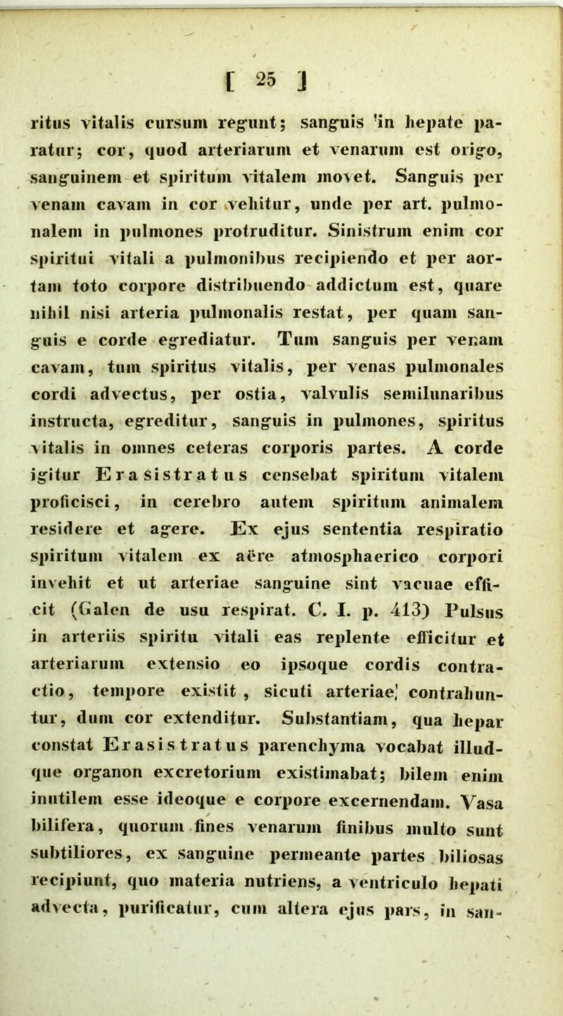 ritus vitalis cursum regunt; sanguis !in hepate pa- ratur; cor, quod arteriarum et venarum est origo, sanguinem et spiritum vitalem movet. Sanguis per venam cavam in cor vellitur, unde per art. pulmo- nalem in pulmones protruditur. Sinistrum enim cor spiritui vitali a pulmonibus recipiendo et per aor- tam toto corpore distribuendo addictum est, quare nihil nisi arteria pulmonalis restat, per quam san- guis e corde egrediatur. Tum sanguis per venam cavam, tum spiritus vitalis, per venas pulmonales cordi advectus, per ostia, valvulis semilunaribus instructa, egreditur, sanguis in pulmones, spiritus vitalis in omnes ceteras corporis partes. A corde igitur Era sistratus censebat spiritum vitalem proficisci, in cerebro autem spiritum animalem residere et agere. Ex ejus sententia respiratio spiritum vitalem ex aere atmosphaerieo corpori invehit et ut arteriae sanguine sint vacuae effi- cit (Cialen de usu respirat. C. I. p. 413) Pulsus in arteriis spiritu vitali eas replente eflicitur et arteriarum extensio eo ipsoque cordis contra- ctio, tempore existit , sicuti arteriae,' contrahun- tur, dum cor extenditur. Substantiam, qua hepar constat Erasi st ratus parenchyma vocabat illud- que organon excretorium existimabat; bilem enim inutilem esse ideoque e corpore excernendam. Vasa bilifera, quorum fines venarum finibus multo sunt subtiliores, ex sanguine permeante partes biliosas recipiunt, quo materia nutriens, a ventriculo hepati advecta, purificatur, cum altera ejus pars, in san-