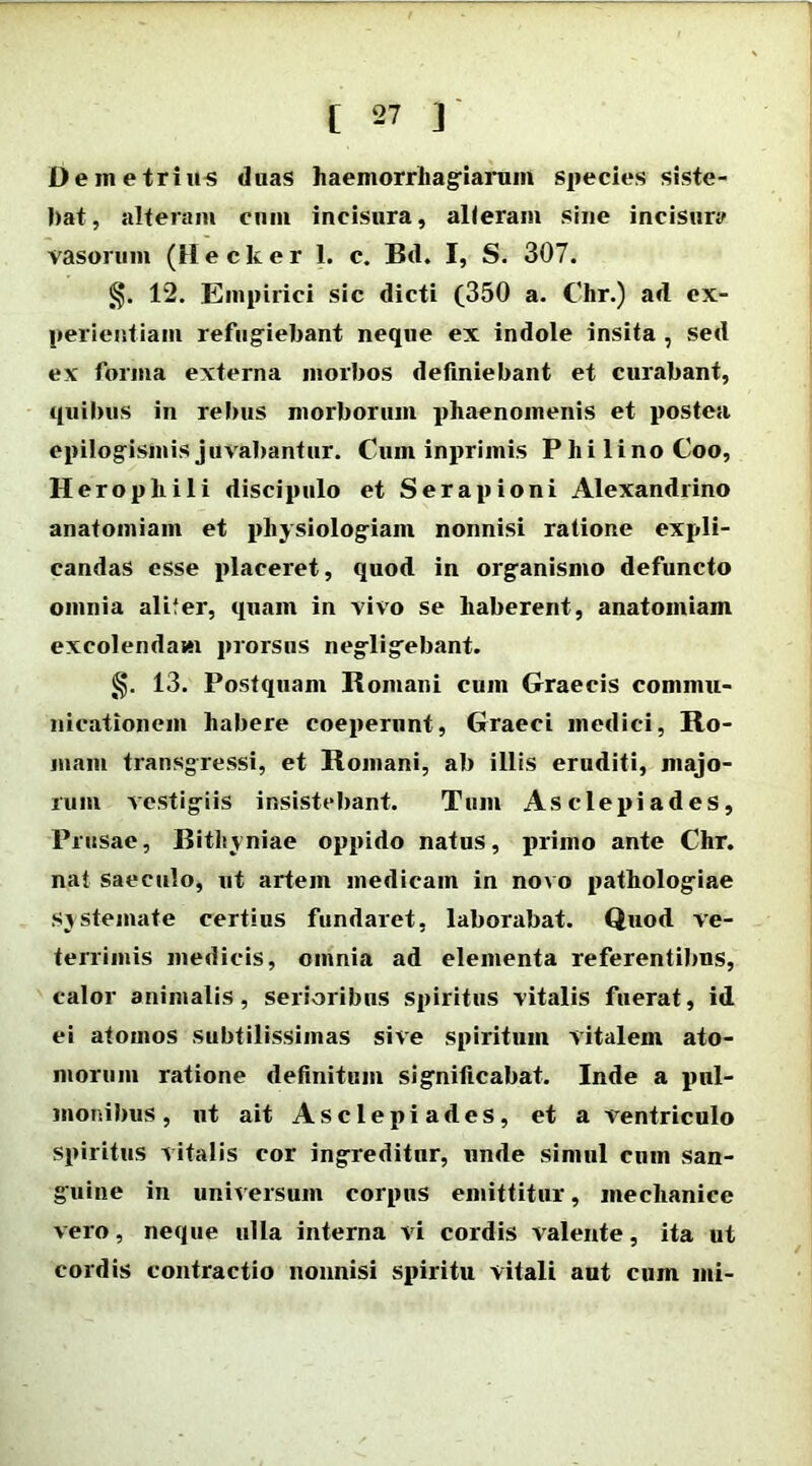 Demetrius duas haemorrhagiarum species siste- bat, alteram cum incisura, alleram sine incisura vasorum (Hecker 1. c. Bd. I, S. 307. 12. Empirici sic dicti (350 a. Chr.) ad ex- perientiam refugiebant neque ex indole insita , sed ex forma externa morbos definiebant et curabant, quibus in rebus morborum phaenomenis et postea epilogisinis juvabantur. Cum inprimis Phi lino Coo, Heropliili discipulo et Serapioni Alexandrino anatomiam et physiologiam nonnisi ratione expli- candas esse placeret, quod in orgfanismo defuncto omnia alifer, quam in vivo se haberent, anatomiam excolendam prorsos neglig^ebant. 13. Postquam Romani cum Graecis commu- nicationem habere coeperunt, Graeci medici, Ro- mam transgressi, et Romani, ab illis eruditi, majo- rum vestigiis insistebant. Tum Asclepiades, Prusae, Bithyniae oppido natus, primo ante Chr. nat saeculo, ut artem medicam in novo pathologiae systemate certius fundaret, laborabat. Quod ve- terrimis medicis, omnia ad elementa referentibus, calor animalis, serioribus spiritus vitalis fuerat, id ei atomos subtilissimas sive spiritum vitalem ato- morum ratione definitum significabat. Inde a pul- monibus , ut ait Asclepiades, et a ventriculo spiritus vitalis cor ing-reditnr, unde simul cum san- guine in universum corpus emittitur, mechanice vero, neque ulla interna vi cordis valente, ita ut cordis contractio nonnisi spiritu vitali aut cum mi-