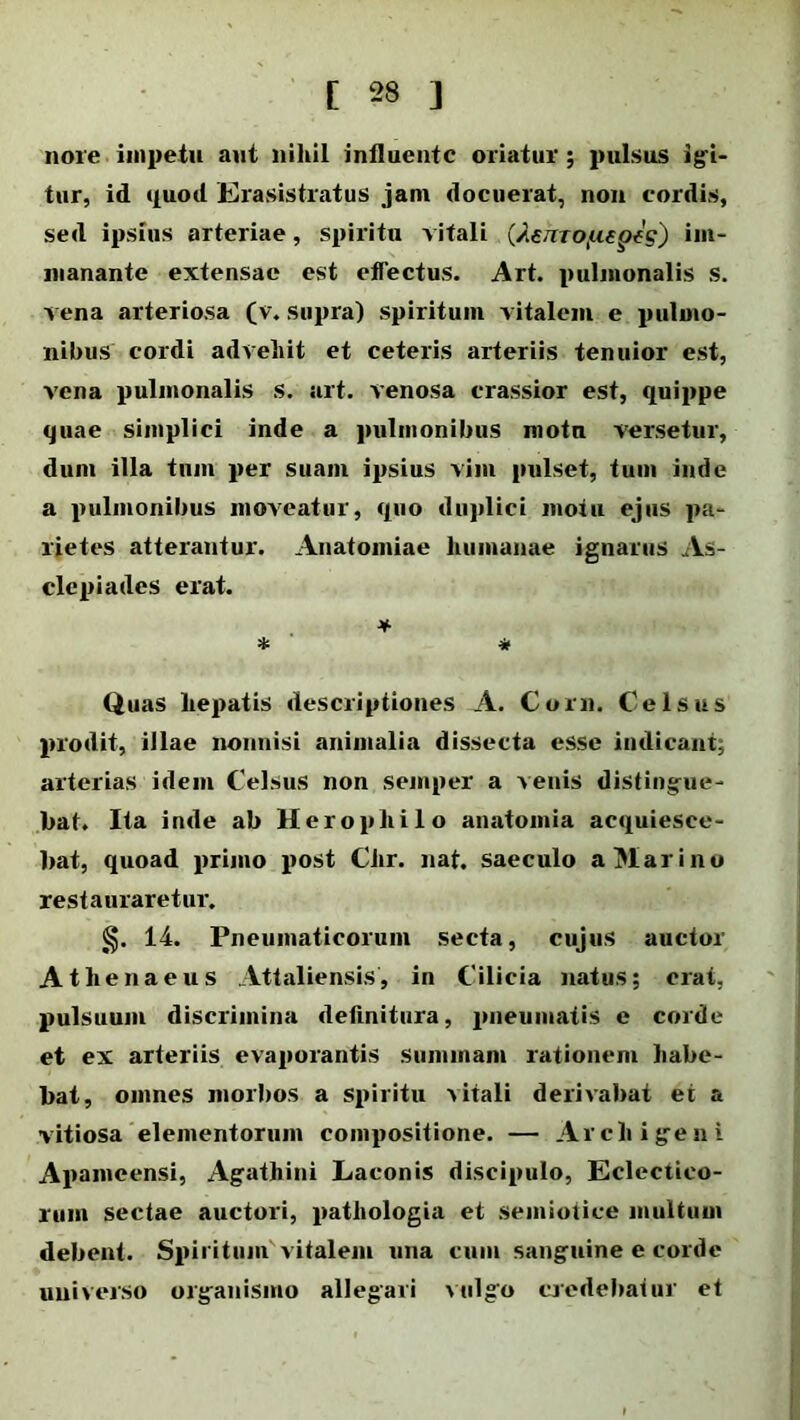 noie impetu aut nihil influente oriatur ; pulsus igi- tur, id quod Erasistratus jam docuerat, non cordis, sed ipsius arteriae, spiritu -vitali (AenTOj-upeg) hu- manante extensae est effectus. Art. pulmonalis s. vena arteriosa (v. supra) spiritum vitalem e pulmo- nibus cordi advehit et ceteris arteriis tenuior est, vena pulmonalis s. art. venosa crassior est, quippe quae simplici inde a pulmonibus motu versetur, dum illa tnm per suam ipsius vim pulset, tum inde a pulmonibus moveatur, quo duplici motu ejus pa- rietes atterantur. Anatoiniae humanae ignarus As- clepiades erat. * * * Quas hepatis descriptiones A. Coni. Celsus prodit, illae nonnisi animalia dissecta esse indicant; arterias idem Celsus non semper a venis distingue- bat. Ita inde ab Heropliilo anatomia acquiesce- bat, quoad primo post Chr. nat. saeculo a Marino restauraretur. §. 14. Pneumaticorum secta, cujus auctor Athenaeus Attaliensis, in Cilicia natus; erat, pulsuum discrimina definitura, pneumatis e corde et ex arteriis evaporantis Summam rationem habe- bat, omnes morbos a spiritu -vitali derivabat et a vitiosa elementorum compositione. — Archigeni Apameensi, Agathini Laconis discipulo, Eclectico- rum sectae auctori, patliologia et semioiice multum debent. Spiritum' vitalem una cum sanguine e corde universo organismo allegari vulgo credebatur et