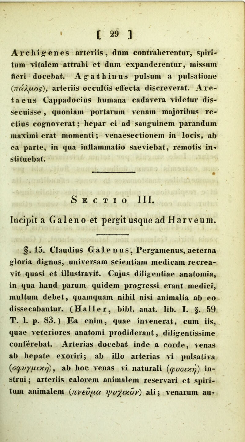 Archigenes arteriis, dum contraherentur, spiri- tum vitalem attrahi et dum expanderentur, missum fieri docebat. Agathinus pulsum a pulsatione (rcdA/uos), arteriis occultis effecta discreverat. A re- ta eus Cappadocius humana cadavera videtur dis- secuisse , quoniam portarum venam majoribus re- ctius cognoverat; hepar ei ad sanguinem parandum maximi erat momenti; venaesectionein in locis, ab ea parte, in qua inflammatio saeviebat, remotis in- stituebat. Sectio III. Incipit a Galeno et pergit usque adHarveum. §. 15. Claudius G a 1 e n u s, Pergamenus, aeterna gloria dignus, universam scientiam medicam recrea- vit quasi et illustravit. Cujus diligentiae anatomia, in qua haud parum quidem progressi erant medici, multum debet, quamquam nihil nisi animalia ab eo dissecabantur. (Haller, bibi. anat. lib. I. §. 59 T. 1. p. 83.) Ea enim, quae invenerat, cum iis, quae veteriores anatomi prodiderant, diligentissime conferebat. Arterias docebat inde a corde, venas ab hepate exoriri; ab illo arterias vi pulsativa {acpvyfuxrj), ab hoc venas vi naturali (<yuGtxij) in- strui ; arteriis calorem animalem reservari et spiri- tum animalem (jivev^ia yuyixov) ali; venarum au-