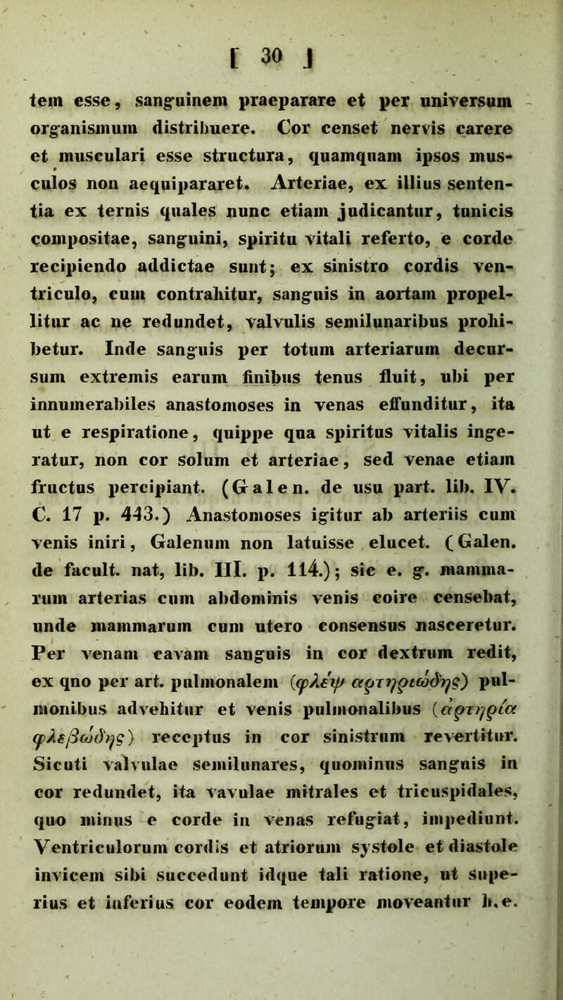 tem esse, sanguinem praeparare et per universum organismum distribuere. Cor censet nervis carere et musculari esse structura, quamquam ipsos mus- culos non aequipararet. Arteriae, ex illius senten- tia ex ternis quales nunc etiam judicantur, tunicis compositae, sanguini, spiritu vitali referto, e corde recipiendo addictae sunt; ex sinistro cordis ven- triculo, eunt contrahitur, sanguis in aortam propel- litur ac ne redundet, valvulis semilunaribus prohi- betur. Inde sanguis per totum arteriarum decur- sum extremis earum finibus tenus fluit, ubi per innumerabiles anastomoses in venas effunditur, ita ut e respiratione, quippe qua spiritus vitalis inge- ratur, non cor solum et arteriae, sed venae etiam fructus percipiant. (Galen. de usu part. lib. IV. C. 17 p. 443.) Anastomoses igitur ab arteriis cum venis iniri, Galenum non latuisse elucet. (Galen. de facult. nat, lib. III. p. 114.); sic e. g. mamma- rum arterias cum abdominis venis coire censebat, unde mammarum cum utero consensus nasceretur. Per venam cavam sanguis in cor dextrum redit, ex qno per art. pulmonalem ((pAeifs atjnjpttodrjQ) pul- monibus advehitur et venis pulmonalibus (aptypia (f>Ae/3oj(hjg) receptus in cor sinistrum revertitur. Sicuti valvulae semilunares, quominus sanguis in cor redundet, ita vavulae mitrales et tricuspidales, quo minus e corde in venas refugiat, impediunt. Ventriculorum cordis et atriorum systole et diastole invicem sibi succedunt idque tali ratione, ut supe- rius et inferius cor eodem tempore moveantur h.e.