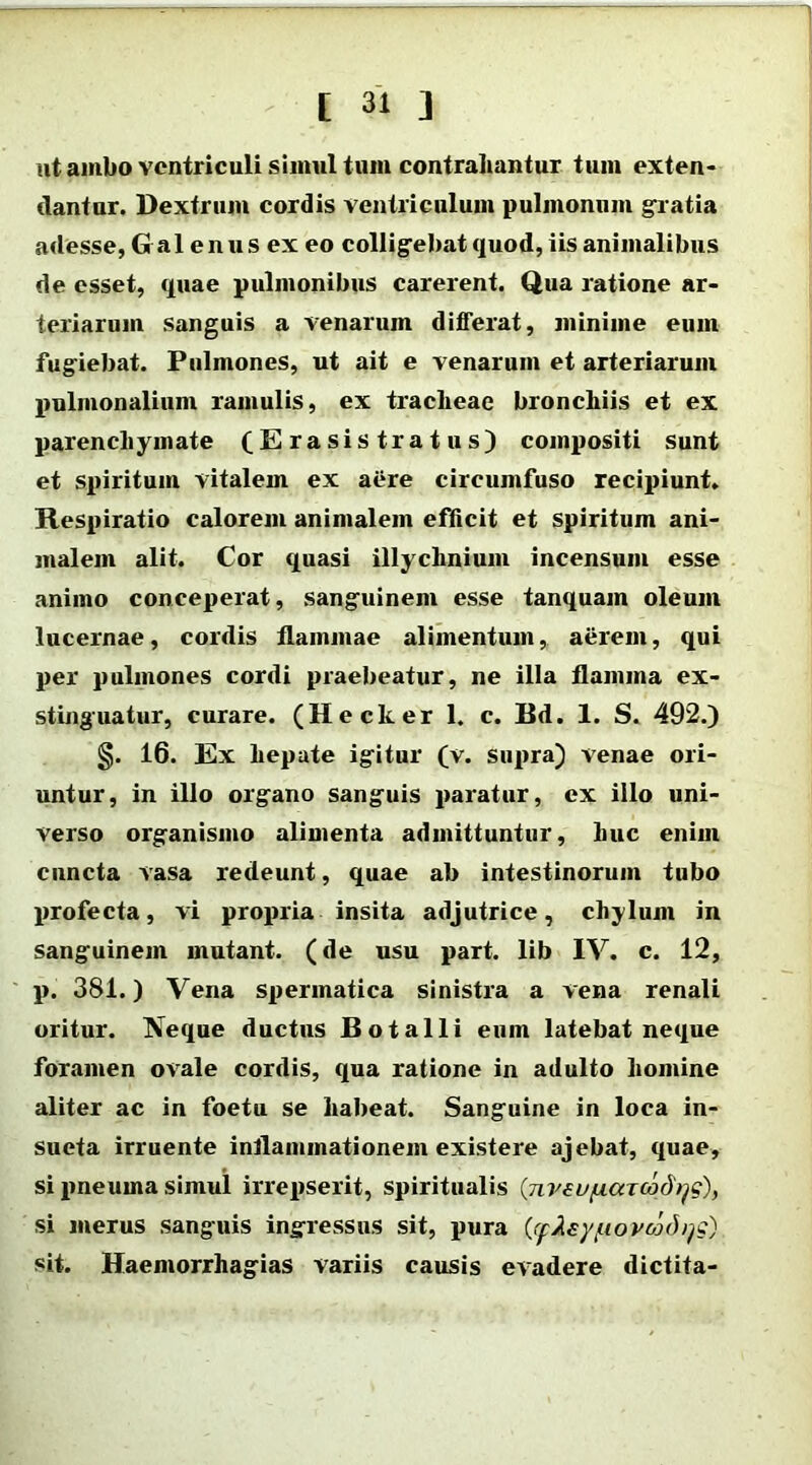 ut ambo ventriculi siimil tum contrahantur tum exten- dantur. Dextrum cordis ventriculum pulmonum gratia adesse, Galenus ex eo colligebat quod, iis animalibus de esset, quae pulmonibus carerent. Qua ratione ar- teriarum sanguis a venarum differat, minime eum fugiebat. Pulmones, ut ait e venarum et arteriarum pulmonalium ramulis, ex tracheae bronchiis et ex parenchymate (Erasistratus) compositi sunt et spiritum vitalem ex aere circumfuso recipiunt. Respiratio calorem animalem efficit et spiritum ani- malem alit. Cor quasi illychnium incensum esse animo conceperat, sanguinem esse tanquam oleum lucernae, cordis flammae alimentum, aerem, qui per pulmones cordi praebeatur, ne illa flamma ex- stinguatur, curare. (Hecker 1. c. Bd. 1. S. 492.) §. 16. Ex hepate igitur (v. supra) venae ori- untur, in illo organo sanguis paratur, ex illo uni- verso organismo alimenta admittuntur, huc enim cuncta vasa redeunt, quae ab intestinorum tubo profecta, vi propria insita adjutrice, chylum in sanguinem mutant, (de usu part. lib IV. c. 12, p. 381.) Vena spermatica sinistra a vena renali oritur. Neque ductus Botalli eum latebat neque foramen ovale cordis, qua ratione in adulto homine aliter ac in foetu se habeat. Sanguine in loca in- sueta irruente inflammationem existere ajebat, quae, si pneuma simul irrepserit, spiritualis (jiveufxaTCod^c), si merus sanguis ingressus sit, pura (<flley/uovcodyg) sit. Haeniorrhagias variis causis evadere dictita-