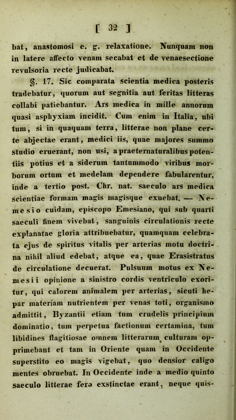 bat, anastomosi e. g. relaxatione. Nunquam non in latere affecto venam secabat et de venaesectione revulsoria recte judicabat. 17. Sic comparata scientia medica posteris tradebatur, quorum aut segnitia aut feritas litteras collabi patiebantur. Ars medica in mille annorum quasi asphyxiam incidit. Cum enim in Italia, ubi tum, si in quaquam terra, litterae non plane cer- te abjectae erant, medici iis, quae majores summo studio eruerant, non usi, a praeternaturalibus poten- tiis potius et a siderum tantummodo viribus mor- borum ortum et medelam dependere fabularentur, inde a tertio post. Chr. nat. saeculo ars medica scientiae formam magis magisque exuebat. — Ne- mesi o cuidam, episcopo Emesiano, qui sub quarti saeculi finem vivebat, sanguinis circulationis recte explanatae gloria attribuebatur, quamquam celebra- ta ejus de spiritus vitalis per arterias motu doctri- na nihil aliud edebat, atque ea, quae Erasistratus de circulatione decuerat. Pulsuum motus ex Ne- mesi i opinione a sinistro cordis ventriculo exori- tur, qui calorem animalem per arterias, sicuti he- par materiam nutrientem per venas toti, organismo admittit, Byzantii etiam tum crudelis principium dominatio, tum perpetua factionum certamina, tum libidines flagitiosae omnem litterarum, culturam op- primebant et tam in Oriente quam in Occidente superstito eo magis vigebat, quo densior caligo mentes obruebat. In Occidente inde a medio quinto saeculo litterae fera exstinctae erant, neque quis-