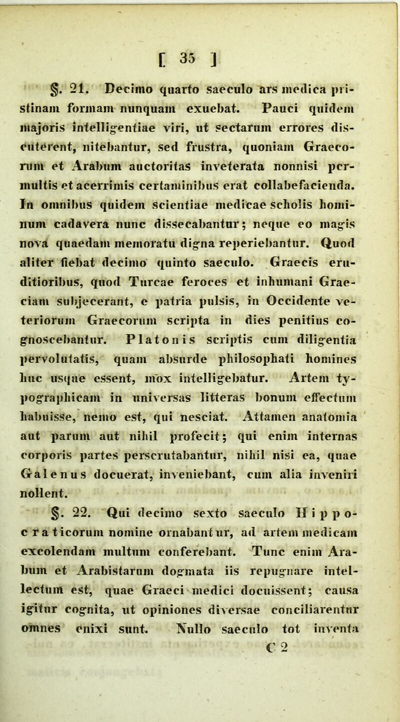 §. 21. Decimo quarto saeculo ars medica pri- stinam formam nunquam exuebat. Pauci quidem majoris intelligentiae viri, ut sectarum errores dis- cuterent, nitebantur, sed frustra, quoniam Graeco- rum et Arabum auctoritas inveterata nonnisi per- multis et acerrimis certaminibus erat collabefacienda. In omnibus quidem scientiae medicae scholis homi- num cadavera nunc dissecabantur; neque eo magis nova quaedam memoratu digna reperiebantur. Quod aliter fiebat decimo quinto saeculo. Graecis eru- ditioribus, quod Tureae feroces et inhumani Grae- ciam subjecerant, e patria pulsis, in Occidente ve- teriorum Graecorum scripta in dies penitius co- gnoscebantur. Platonis scriptis cum diligentia pervolutatis, quam absurde philosophati homines huc usque essent, mox intelligebatur. Artem ty- pographicam in universas litteras bonum effectum habuisse, nemo est, qui nesciat. Attamen anatomia aut parum aut nihil profecit; qui enim internas corporis partes perscrutabantur, nihil nisi ea, quae Galenus docuerat, inveniebant, cum alia inveniri nollent. §. 22. Qui decimo sexto saeculo II i p p o- c r a ticorum nomine ornabantur, ad artem medicam excolendam multum conferebant. Tunc enim Ara- bum et Arabistarum dogmata iis repugnare intel- lectum est, quae Graeci medici docuissent; causa igitur cognita, ut opiniones diversae conciliarentur omnes enixi sunt. Nullo saeculo tot inventa C 2