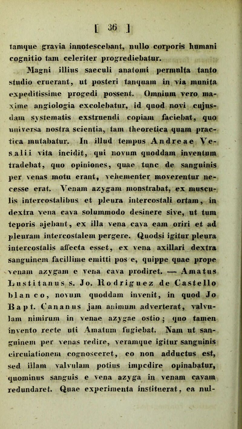 tamque gravia innotescebant, nullo corporis humani cognitio tam celeriter progrediebatur. Magni illius saeculi anatomi permulta tanto studio eruerant, ut posteri tanquain in via munita expeditissime progedi possent. Omnium vero ma- xime angiologia excolebatur, id quod novi cujus- dam systematis exstruendi copiam faciebat, quo universa nostra scientia, tam theoretica quam prae- fica mutabatur. In illud tempus Andre a e Vc- salii vita incidit, qui novum quoddam inventum tradebat, quo opiniones, quae tunc de sanguinis per venas motu erant, vehementer moverentur ne- eesse erat. Venam azygam monstrabat, ex muscu- lis intercostalibus et pleura intercostali ortam, in dextra vena cava solummodo desinere sive, ut tum teporis ajebant, ex illa vena cava eam oriri et ad pleuram intercostalem pergere. Quodsi igitur pleura intercostalis affecta esset, ex vena axillari dextra sanguinem facillime emitti pos e, quippe quae prope venam azygam e vena cava prodiret. — Amatus Lustitanus s. Jo. llodriguez de Castello blan co, novum quoddam invenit, in quod Jo Bapt. Cananus jam animum adverterat, valvu- lam nimirum in venae azygae ostio ; quo tamen invento recte uti Amatum fugiebat. Nam ut san- guinem per venas redire, veramque igitur sanguinis circulationem cognosceret, eo non adductus est, sed illam valvulam potius impedire opinabatur, quominus sanguis e vena azyga in venam cavam redundaret. Quae experimenta instituerat, ea nui-