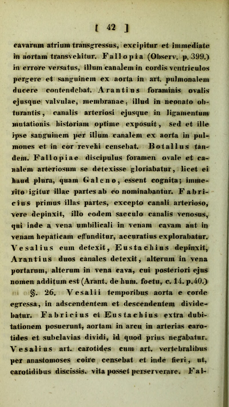 cavarum atriuin transgressus, excipitur et immediate in aortam transvehitur. Fallo pia (Observ. p. 399.) in errore versatus, illum canalem in cordis ventriculos pergere et sanguinem ex aorta in art. pulmonalem ducere contendebat. Arantius foraminis ovalis ejusque valvulae, membranae, illud in neonato ob- turantis , canalis arteriosi ejusque in ligamentum mutationis historiam optime exposuit, sed et ille ipse sanguinem per illum canalem ex aorta in pul- mones et in cor revehi censebat. Botallus tan- dem. Fallo piae discipulus foramen ovale et ca- nalem arteriosum se detexisse gloriabatur, licet ei haud plura, quam Galeno, essent cognita; imme- rito igitur illae partes ab eo nominabantur. Fabri- cius primus illas partes, excepto canali arterioso, veTe depinxit, illo eodem saeculo canalis venosus, qui inde a vena umbilicali in venam cavam aut in venam hepaticam effunditor, accuratius explorabatur. Ves-alius eum detexit, Eusta cliius depinxit, Arantius duos canales detexit, alterum in vena portarum, alterum in vena cava, cui posteriori ejus nomen additum est (Arant, de hum. foetu, c. 14. p.40.) §. 26. Vesalii temporibus aorta e corde egressa, in adseendentem et descendentem divide* batur. Fabricius et Eu sta chius extra dubi- tationem posuerunt, aortam in arcu in arterias caro- tides et subclavias dividi, id quod prius negabatur. Vesalius art. carotides cum art. vertebralibus per anastomoses coire censebat et inde fieri, ut, carotidibus discissis, vita posset perserverare. Fal-