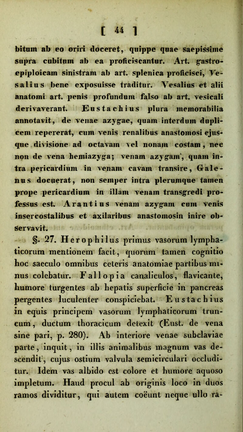 bitam ab eo oriri doceret, quippe qaae saepissime supra cubitam ab ea proficiscantur. Art. gastro- epiploicam sinistram ab art. splenica proficisci, Ve- salius bene exposuisse traditur. Vesalius et alii anatomi art. penis profundum falso ab art. vesicali derivaverant. Eustachius plura memorabilia annotavit, de venae azygae, quam interdum dupli- cem repererat, cum venis renalibus anastomosi ejns- que divisione ad octavam vel nonam costam, nec non de vena hemiazyga; venam azygam', quam in- tra pericardium in venam cavam transire, Gale- nus docuerat, non semper intra plerumque tamen prope pericardium in illam venam transgredi pro- fessus est. Arant i us venam azygam cum venis insercostalibus et axilaribns anastomosin inire ob- servavit. §. 27. Herophilus primus vasorum lympha- ticorum mentionem facit, quorum tamen cognitio hoc saeculo omnibus ceteris anatomiae partibus mi- nus colebatur. Fallopia canaliculos, flavicante, humore turgentes ab hepatis superficie in pancreas pergentes luculenter conspiciebat. E ustachius in equis principem vasorum lymphaticorum trun- cum , ductum thoracicum detexit (Eust. de vena sine pari, p. 280). Ab interiore venae subclaviae parte, inquit, in illis animalibus magnum vas de- scendit1, cujus ostium valvula semicirculari occludi- tur. Idem vas albido est colore et humore aquoso impletum. Haud procul ab originis loco in duos ramos dividitur, qui autem coeunt neque ullo ra-
