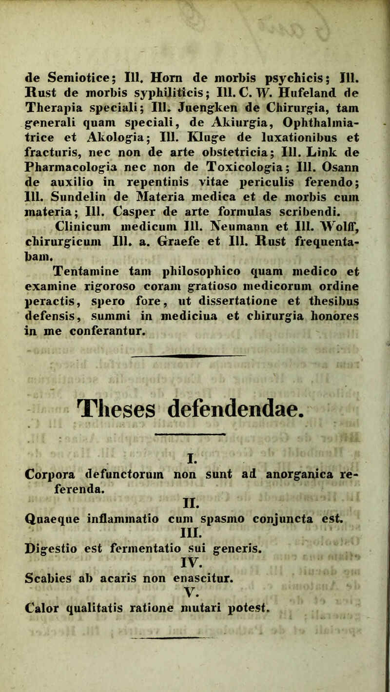 de Semiotice; 111. Horn de morbis psychicis; 111. Rust de morbis syphiliticis; III. C. W. Hufeland de Therapia speciali; III. Juengken de Chirurgia, tam generali quam speciali, de Akiurgia, Ophthalmia- trice et Akologia; 111. Kluge de luxationibus et fracturis, nec non de arte obstetricia; 111. Link de Pharmacologia nec non de Toxicologia; 111. Osann de auxilio in repentinis vitae periculis ferendo; 111. Sundelin de Materia medica et de morbis cum materia; 111. Casper de arte formulas scribendi. Clinicum medicum 111. Neuniann et 111. Wolff, chirurgicum 111. a. Graefe et III. Rust frequenta- bam. Tentamine tam philosophico quam medico et examine rigoroso coram gratioso medicorum ordine peractis, spero fore, ut dissertatione et thesibus defensis, summi in mediciua et chirurgia honores in me conferantur. Theses defendendae. i. Corpora defunctorum non sunt ad anorganica re- ferenda. II. Quaeque inflammatio cum spasmo conjuncta est. III. Digestio est fennentatio sui generis. IV. Scabies ab acaris non enascitur. V. Calor qualitatis ratione mutari potest.