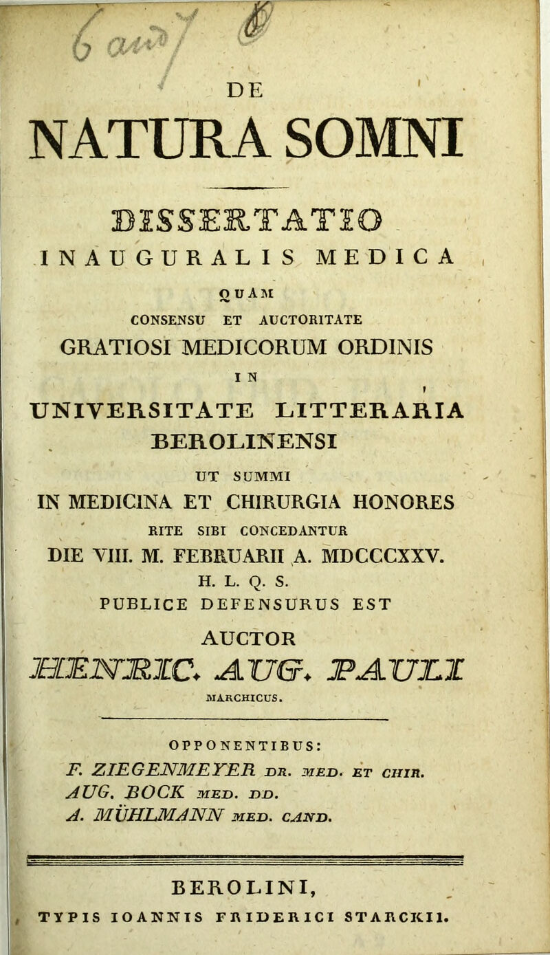 Q4* ',V\' ^ / LW NATURA SOMNI BiS&EUTATIO INAUGURALIS MEDICA ODAM CONSENSU ET AUCTORITATE GRATIOSI MEDICORUM ORDINIS I N » UNIVERSITATE LITTERARIA BEROLINENSI UT SUMMI IN MEDICINA ET CHIRURGIA HONORES RITE SIBI CONCEDANTUR DIE VIII. M. FEBRUARII A. MDCCCXXY. H. L. Q. S. PUBLICE DEFENSURUS EST AUCTOR JHLRNJRTC+ A.TJ&* JPAXJUL MARCHICUS. OPPONENTIBUS: F. ZIEGENMEYER nn. iued. et ciiir. AUG. JBOCK med. nn. A. MUHLMANN med. cand. BEROLINI, TYPIS IOANNIS FIUDERICI 8TARCKI1