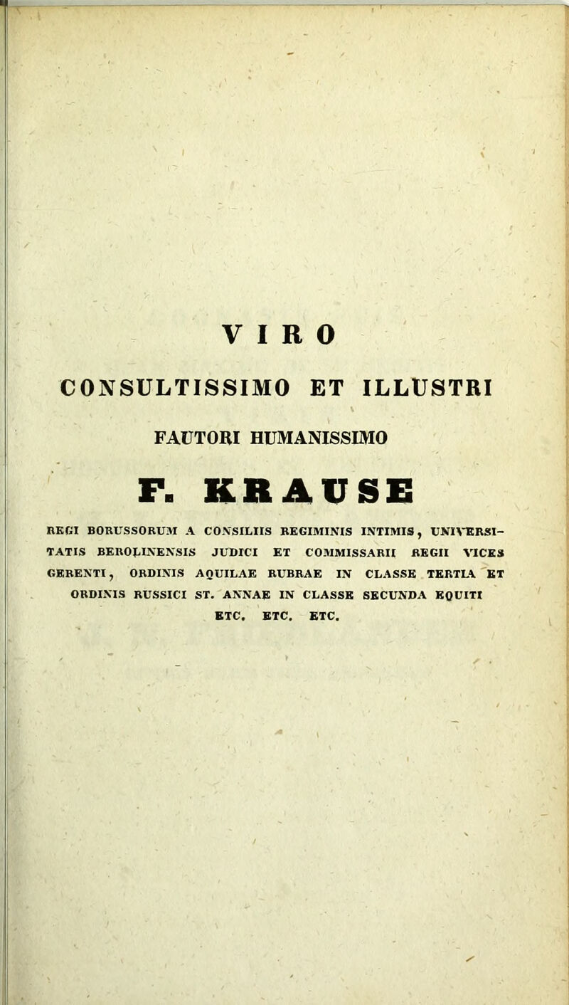 VIRO CONSULTISSIMO ET ILLUSTRI \ FAUTORI HUMANISSIMO F. KR AUSE REGI BORUSSORUM A CONSILIIS REGIMINIS INTIMIS, UNIVERSI- TATIS BEROLINENSIS JUDICI ET COMMISSARII REGII VICES GERENTI, ORDINIS AQUILAE RUBRAE IN CLASSE TERTLA ET ORDINIS RUSSICI ST. ANNAE IN CLASSE SECUNDA EQUITI ETC. ETC. ETC.