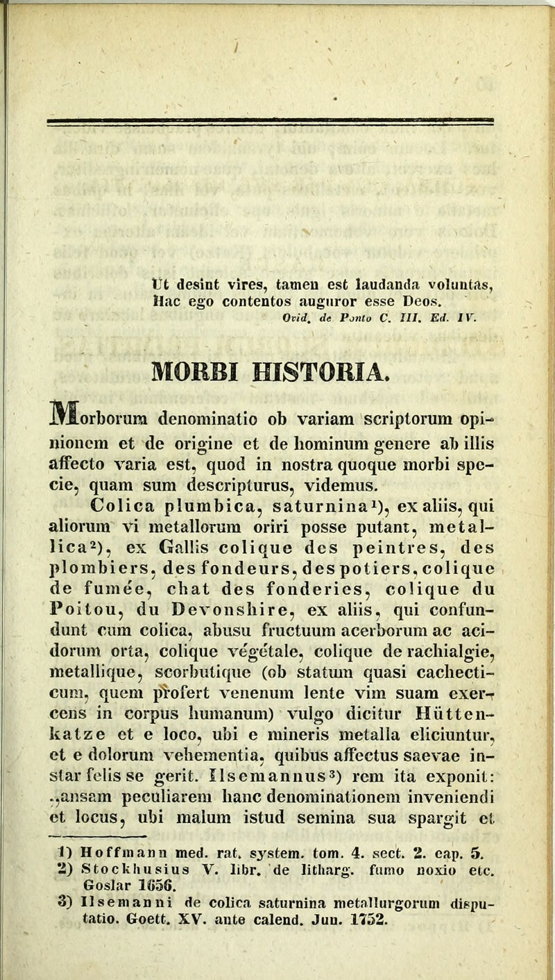 t)t desint vires, tamen est laudanda voluntas, Mac ego contentos auguror esse Deos. Ovid. de Ponto C. III. Ed. IV. MORBI HISTORIA. I^Sorborum denominatio ob variam scriptorum opi- nionem et de origine et de hominum genere ab illis affecto varia est, quod in nostra quoque morbi spe- cie, quam sum descripturus, videmus. Colica plumbica, saturnina1), ex aliis, qui aliorum vi metallorum oriri posse putant, metal- lica2), ex Gallis colique des peintres, des p lo m bie r s, des fonde u rs, des potiers, coli que de fumee, cliat des fonderics, colique du Poitou, du Devonshire, ex aliis, qui confun- dunt cum colica, abusu fructuum acerborum ac aci- dorum orta, colique vegetale, colique de rachialgie, metallique, scorbutique (ob statum quasi cachecti- cum, quem pi-ofert venenum lente vim suam exer- cens in corpus humanum) vulgo dicitur Miitten- katze et e loco, ubi e mineris metalla eliciuntur, et e dolorum vehementia, quibus affectus saevae in- star felis se gerit. Ilsemannus3) rem ita exponit: ansam peculiarem hanc denominationem inveniendi et locus, ubi malum istud semina sua spargit et 1) Hoffmann med. rat. system. tom. 4. sect. 2. eap. 5. 2) Stockhusius V. libr. de litharg. fumo noxio etc. Goslar 1&56. 3) Ilsemanni de colica saturnina metallurgonim dispu- tatio. Goett. XV. ante calend. Jun. 1752.