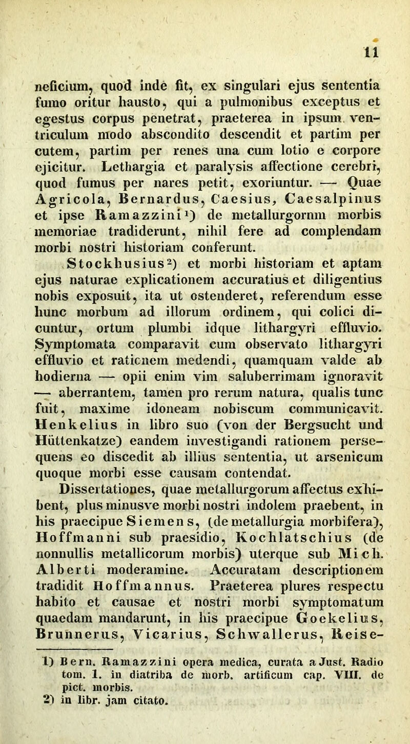 neficium, quod inde fit, ex singulari ejus sententia fumo oritur hausto, qui a pulmonibus exceptus et egestus corpus penetrat, praeterea in ipsum ven- triculum modo abscondito descendit et partim per cutem, partim per renes una cum lotio e corpore ejicitur. Lethargia et paralysis affectione cerebri, quod fumus per nares petit, exoriuntur. — Quae Agricola, Bernardus, Caesius, Caesalpinus et ipse Ramazzini1) de metallurgornm morbis memoriae tradiderunt, nihil fere ad complendam morbi nostri historiam conferunt. Stockliusius2) et morbi historiam et aptam ejus naturae explicationem accuratius et diligentius nobis exposuit, ita ut ostenderet, referendum esse hunc morbum ad illorum ordinem, qui colici di- cuntur, ortum plumbi idque lithargyri effluvio. Symptomata comparavit cum observato lithargyri effluvio et rationem medendi, quamquam valde ab hodierna — opii enim vim saluberrimam ignoravit — aberrantem, tamen pro rerum natura, qualis tunc fuit, maxime idoneam nobiscum communicavit. Henkelius in libro suo (von der Bergsucht und Hiittenkatze) eandem investigandi rationem perse- quens eo discedit ab illius sententia, ut arsenicum quoque morbi esse causam contendat. Dissertationes, quae metallurgorum affectus exhi- bent, plus minusve morbi nostri indolem praebent, in his praecipue Siemens, (de metallurgia morbifera), Hoffmanni sub praesidio, Kochlatschius (de nonnullis metallicorum morbis) uterque sub Mich. Alberti moderamine. Accuratam descriptionem tradidit Hoffmannus. Praeterea plures respectu habito et causae et nostri morbi symptomatum quaedam mandarunt, in his praecipue Goekeliuis, Brunneras, Vicarius, Schwallerus, Reise- 1) Bern. Ramazzini opera medica, curata aJust. Radio tom. 1. in diatriba de morb. artificum cap. VIII. de piet, morbis. 2) in libr. jam citato.