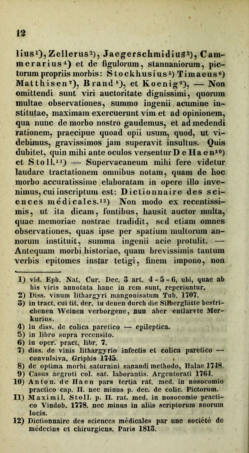 n lius1),Zellerus2), JaegerschmidiuS3), Cam- merarius4) et de figulorum, stannaniorum, pic- torum propriis morbis: Stockhusius5) Timaeus6) Matthisen7), Brand8), et Koenig9), — Non omittendi sunt viri auctoritate dignissimi, quorum multae observationes, summo ingenii acumine in- stitutae, maximam exercuerunt vim et ad opinionem, qua nunc de morbo nostro gaudemus, et ad medendi rationem, praecipue quoad opii usum, quod, ut vi- debimus, gravissimos jam superavit insultus. Quis dubitet, quin mihi ante oculos versentur D e Ha en10) et Stoll.11) — Supervacaneum mihi fere videtur laudare tractationem omnibus notam, quam de hoc morbo accuratissime elaboratam in opere illo inve- nimus, cui inscriptum est: Dictionnaire des Sci- ences medicales.12) Non modo ex recentissi- mis, ut ita dicam, fontibus, hausit auctor multa, quae memoriae nostrae tradidit, sed etiam omnes observationes, quas ipse per spatium multorum an- norum instituit, summa ingenii acie protulit. —■ Antequam morbi historiae, quam brevissimis tantum verbis epitomes instar tetigi, finem impono, non 1) vid. Epii. Nat. Cur. Dec. 3 art. 4-5-6, ubi, quae ab his viris annotata hanc in rem sunt, reperiuntur. 2) Diss. vinum lithargyri mangonisatum Tub. 1707. 3) in tract. cui tit. der, in denen durch die Silberglatte bestri- clienen Weinen verborgene, nun aber entlarvte Mer- kurius. 4) in diss. de colica paretico — epileptica. 5) in libro supra recensito. 6) in oper. pract. libr. 7. 7) diss. de vinis lithargyrio infectis et colica paretico — convulsiva. Griphis 1745. i 8) de optima morbi saturnini sanandi methodo, Ualae 1748. 9) Casus aegroti coi. sat. laborantis. Argentorati 1764. 10) Anton. de Haen pars tertia rat. med. in nosocomio practico cap. II. nec minus p. dec. de colic. Pictorum. 11) Maximil. Stoll. p. II. rat. med. in nosocomio practi- co Vindob. 1778. nec minus in aliis scriptorum suorum locis. 12) Dictionnaire des Sciences medicales par une societe de medecins et chirurgiens. Paris 1813.