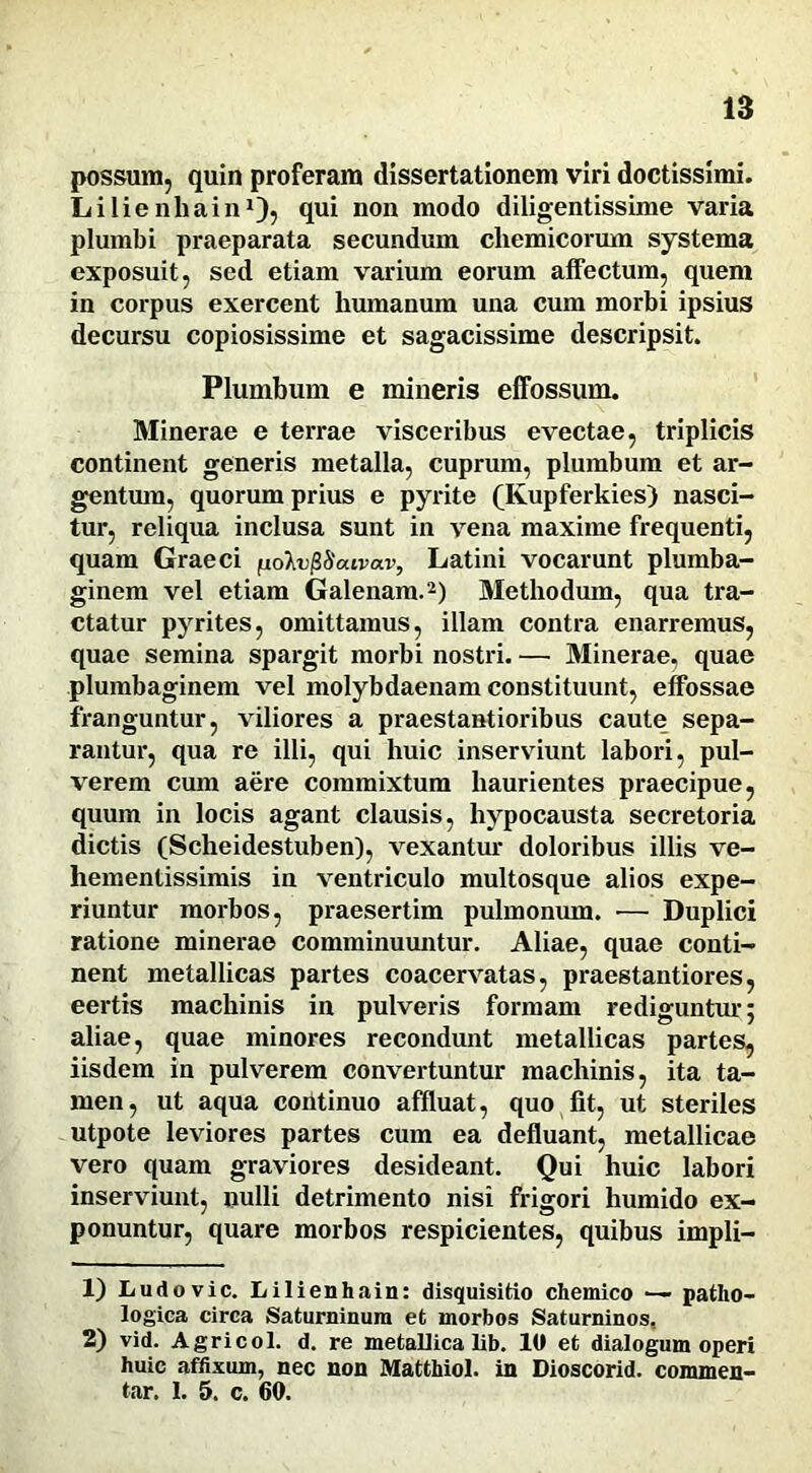 possum, quin proferam dissertationem viri doctissimi. Lilienhain1), qui non modo diligentissime varia plumbi praeparata secundum chemicorum systema exposuit, sed etiam varium eorum affectum, quem in corpus exercent humanum una cum morbi ipsius decursu copiosissime et sagacissime descripsit. Plumbum e mineris effossum. Minerae e terrae visceribus evectae, triplicis continent generis metalla, cuprum, plumbum et ar- gentum, quorum prius e pyrite (Ivupferkies) nasci- tur, reliqua inclusa sunt in vena maxime frequenti, quam Graeci fioIvfiSaivav, Latini vocarunt plumba- ginem vel etiam Galenam.2) Methodum, qua tra- ctatur pyrites, omittamus, illam contra enarremus, quae semina spargit morbi nostri. — Minerae, quae plumbaginem vel molybdaenam constituunt, effossae franguntur, viliores a praestantioribus caute sepa- rantur, qua re illi, qui huic inserviunt labori, pul- verem cum aere commixtum haurientes praecipue, quum in locis agant clausis, hypocausta secretoria dictis (Scheidestuben), vexantur doloribus illis ve- hementissimis in ventriculo multosque alios expe- riuntur morbos, praesertim pulmonum. — Duplici ratione minerae comminuuntur. Aliae, quae conti- nent metallicas partes coacervatas, praestantiores, eertis machinis in pulveris formam rediguntur; aliae, quae minores recondunt metallicas partes, iisdem in pulverem convertuntur machinis, ita ta- men, ut aqua coritinuo affluat, quo fit, ut steriles utpote leviores partes cum ea defluant, metallicae vero quam graviores desideant. Qui huic labori inserviunt, nulli detrimento nisi frigori humido ex- ponuntur, quare morbos respicientes, quibus impli- 1) Ludovic. Lilienhain: disquisitio chemico — patho- logica circa Saturninum et morbos Saturninos, 2) vid. Agricol. d. re metallica lib. 10 et dialogum operi huic affixum, nec non Matthiol. in Dioscorid. commen- tar. 1. 5. c. 60.