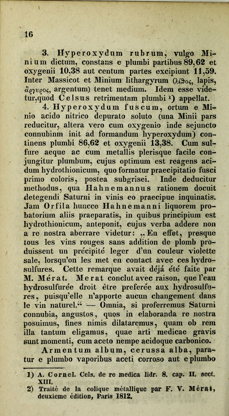 3. Hyperoxydum rubrum, vulgo Mi- nium dictum, constans e plumbi partibus 89,62 et oxygenii 10,38 aut centum partes excipiunt 11,59. Inter Massicot et Minium lithargyrum (W3o<;, lapis, a^yvQoii, argentum) tenet medium. Idem esse vide- tur,quod Celsus retrimentnm plumbi1 2) appellat. 4. Hyperoxydum fuscum, ortum e Mi- nio acido nitrico depurato soluto (una Minii pars reducitur, altera vero cum oxygenio inde sejuncto connubinm init ad formandum hyperoxydum) con- tinens plumbi 86,62 et oxygenii 13,38. Cum sul- fure aeque ac cum metallis plerisque facile con- jungitur plumbum, cujus optimum est reagens aci- dum hydrothionicum, quo formatur praecipitatio fusci primo coloris, postea subgrisei. Inde deducitur methodus, qua Hah nem annus rationem docuit detegendi Saturni in vinis eo praecipue inquinatis. Jam Orfila huncce Hahnemanni liquorem pro- batorium aliis praeparatis, in quibus principium est hydrothionicum, anteponit, cujus verba addere non a re nostra aberrare videtur: ..En effet, presque tous les vins rouges sans addition de plomb pro- duissent un precipite leger d’un couleur violette sale, lorsqu’on les met en contact avec ces hydro- sulfures. Cette remarque avait deja ete faite par M. Merat. Merat conclut avec raison, que 1’eau hydrosulfuree droit etre prefere'e aux hydrosulfu- res, puisqu’elle n’apporte aucun changement dans le vin naturel.” — Omnia, si proferremus Saturni connubia, angustos, quos in elaboranda re nostra posuimus, lines nimis dilataremus, quam ob rem illa tantum eligamus, quae arti medicae gravis sunt momenti, cum aceto nempe acidoque carbonico. Armentum album, cerussa alba, para- tur e plumbo vaporibus aceti corroso aut e plumbo 1) A. Cornei. Ceis, de re medica lidr. 8. cap. II. sect. XIII. 2) 1'raite de la colique metallique par F. V. Merat, deuxiemc edition, Paris 1812.