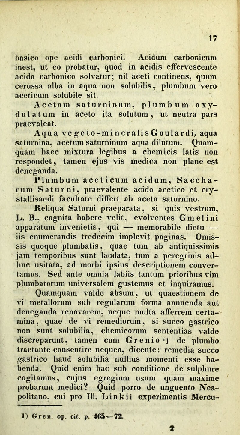 basieo ope acidi earbonici. Acidum carbonicum inest, ut eo probatur, quod in acidis effervescente acido carbonico solvatur; nil aceti continens, quum cerussa alba in aqua non solubilis, plumbum vero aceticum solubile sit. Acetnm Saturninum, plumbum oxy- dulatum in aceto ita solutum, ut neutra pars praevaleat. Aqua vegeto-mineralisGoulardi, aqua saturnina, acetum Saturninum aqua dilutum. Quam- quam haec mixtura legibus a ehem icis latis non respondet, tamen ejus vis medica non plane est deneganda. Plumbum aceticum acidum, Saccha- rum Saturni, praevalente acido acetico et cry- stallisandi facultate differt ab aceto saturnino. Reliqua Saturni praeparata, si quis vestrum, Lf. B., cognita habere velit, evolventes Gm elini apparatum invenietis, qui — memorabile dictu — iis enumerandis tredecim implevit paginas. Omis- sis quoque plumbatis, quae tum ab antiquissimis jam temporibus sunt laudata, tum a peregrinis ad- huc usitata, ad morbi ipsius descriptionem conver- tamus. Sed ante omnia labiis tantum prioribus vim plumbatorum universalem gustemus et inquiramus. Quamquam valde absum, ut quaestionem de vi metallorum sub regularum forma annuenda aut deneganda renovarem, neque multa afferrem certa- mina, quae de vi remediorum, si succo gastrico non sunt solubilia, chemicorum sententias valde discreparunt, tamen cum Grenio1) de plumbo tractante consentire nequeo, dicente: remedia succo gastrico haud solubilia nullius momenti esse ha- benda. Quid enim hac sub conditione de sulphure cogitamus, cujus egregium usum quam maxime probarunt medici? Quid porro de unguento Nea- politano, cui pro 111. Linkii experimentis Mercu- 1) Gren, op. cit. p. 465—72. 2