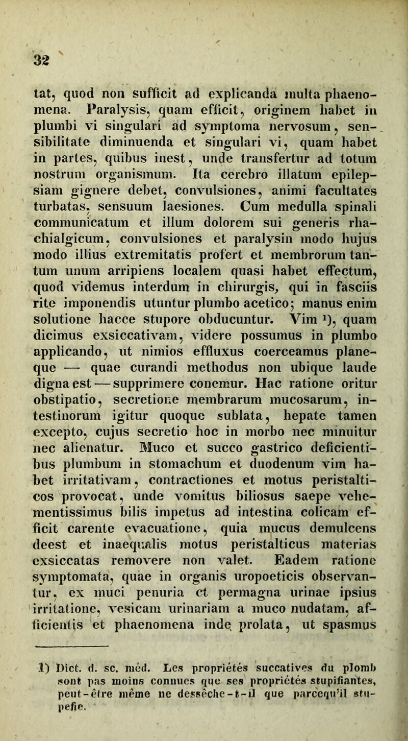 tat, quod non sufficit ad explicanda multa phaeno- mena. Paralysis, quam efficit, originem habet in plumbi vi singulari ad symptoma nervosum, sen- sibilitatc diminuenda et singulari vi, quam habet in partes, quibus inest, unde transfertur ad totum nostrum organismum. Ita cerebro illatum epilep- siam gignere debet, convulsiones, animi facultates turbatas, sensuum laesiones. Cum medulla spinali communicatum et illum dolorem sui generis rha- chialgicum, convulsiones et paralysin modo hujus modo illius extremitatis profert ct membrorum tan- tum unum arripiens localem quasi habet effectum, quod videmus interdum in chirurgis, qui in fasciis rite imponendis utuntur plumbo acetico; manus enim solutione hacce stupore obducuntur. Vim J), quam dicimus exsiccativam, videre possumus in plumbo applicando, ut nimios effluxus coerceamus plane- que — quae curandi methodus non ubique laude digna est — supprimere conemur. Hac ratione oritur obstipatio, secretione membrarum mucosarum, in- testinorum igitur quoque sublata, hepate tamen excepto, cujus secretio hoc in morbo nec minuitur nec alienatur. Muco et succo gastrico deficienti- bus plumbum in stomachum et duodenum vim ha- bet irritativam, contractiones et motus peristalti- cos provocat, unde vomitus biliosus saepe vehe- mentissimus bilis impetus ad intestina colicam ef- ficit carente evacuatione, quia mucus demulcens deest et inaequalis motus peristalticus materias exsiccatas removere non valet. Eadem ratione symptomata, quae in organis uropoeticis observan- tur. ex muci penuria ct permagna urinae ipsius irritatione, vesicam urinariam a muco nudatam, af- ficientis et phaenomena inde, prolata, ut spasmus 1) Dict. d. sc. med. Les proprietes succatives du plonil» sont pas moins connues que ses proprictes stupifiantes, pent-etre meme ne desseche-t-U que parcequ’il sfu- pefie.