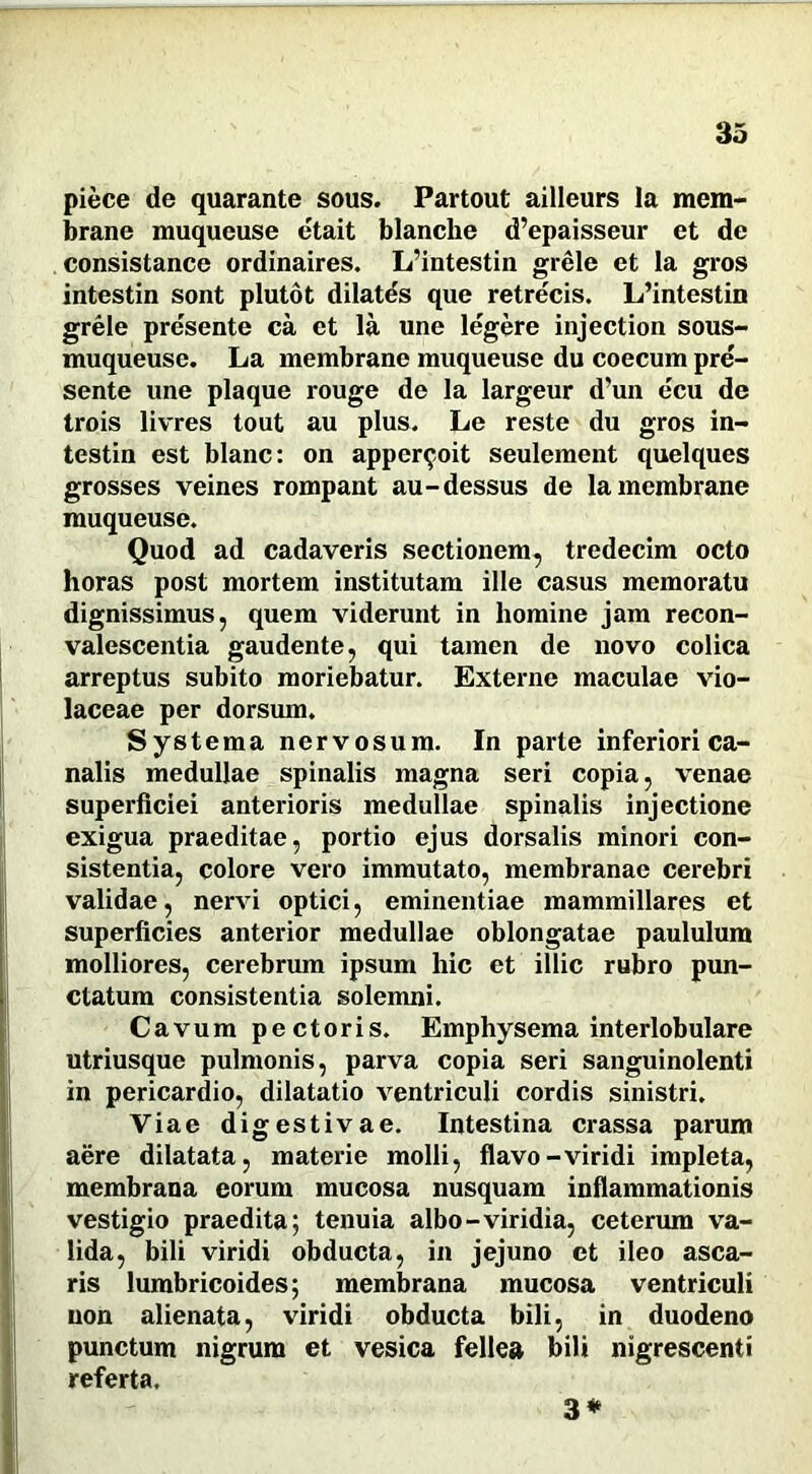 piece de quarante sous. Partout ailleurs la mem- brane rauqueuse etait blanche d’epaisseur et de consistance ordinaires. L’intestin grele et la gros intestin sont plutot dilatds que retrecis. L’intestin grele pre'sente ca et la une le'gere injection sous- muqueuse. La membrano muqueuse du coecum pre- sente une plaque rouge de la largeur d’un ecu de trois livres tout au plus. Le reste du gros in- testin est blanc: on appcr^oit seulement quelques grosses veines rompant au-dessus de lamembrane muqueuse. Quod ad cadaveris sectionem, tredecim octo horas post mortem institutam ille casus memoratu dignissimus, quem viderunt in homine jam recon- valescentia gaudente, qui tamen de novo colica arreptus subito moriebatur. Externe maculae vio- laceae per dorsum. Systema nervosum. In parte inferiori ca- nalis medullae spinalis magna seri copia, venae superficiei anterioris medullae spinalis injectione exigua praeditae, portio ejus dorsalis minori con- sistentia, colore vero immutato, membranae cerebri validae, nervi optici, eminentiae mammillares et superficies anterior medullae oblongatae paululum molliores, cerebrum ipsum hic et illic rubro pun- ctatum consistentia solemni. Cavum pectoris. Emphysema interlobulare utriusque pulmonis, parva copia seri sanguinolenti in pericardio, dilatatio ventriculi cordis sinistri. Viae digestivae. Intestina crassa parum aere dilatata, materie molli, flavo-viridi impleta, membrana eorum mucosa nusquam inflammationis vestigio praedita; tenuia albo-viridia, ceterum va- lida, bili viridi obducta, in jejuno et ileo asca- ris lumbricoides; membrana mucosa ventriculi non alienata, viridi obducta bili, in duodeno punctum nigrum et vesica fellea bili nigrescenti referta. 3*