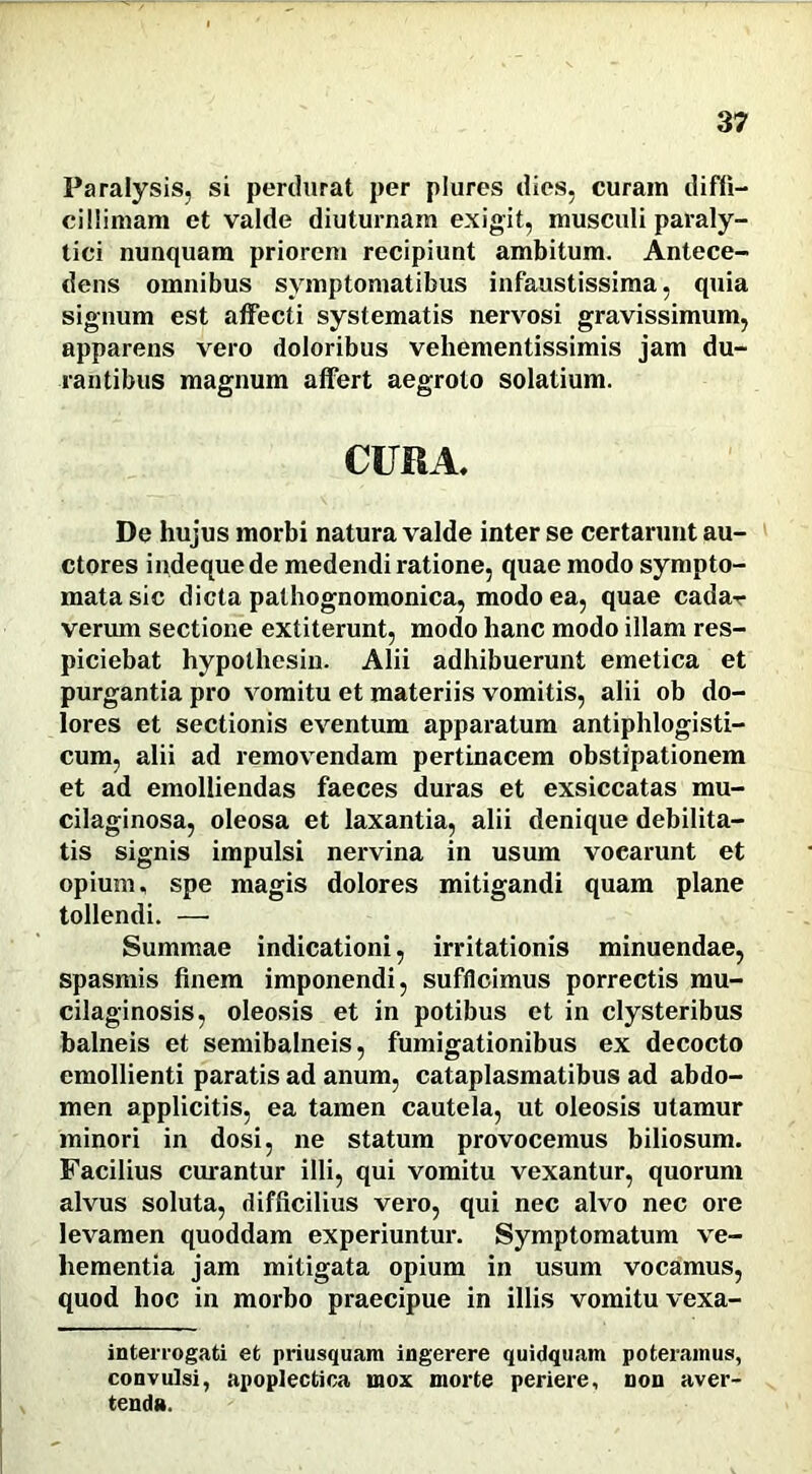 Paralysis, si perdurat per plures dies, curain diffi- cillimam et valde diuturnam exigit, musculi paraly- tici nunquam priorem recipiunt ambitum. Antece- dens omnibus symptomatibus infaustissima, quia signum est affecti systematis nervosi gravissimum, apparens vero doloribus vehementissimis jam du- rantibus magnum affert aegroto solatium. CURA. De hujus morbi natura valde inter se certarunt au- ctores indequede medendi ratione, quae modo sympto- mata sic dicta pathognomonica, modo ea, quae cadar verum sectione extiterunt, modo hanc modo illam res- piciebat hypolhesin. Alii adhibuerunt emetica et purgantia pro vomitu et materiis vomitis, alii ob do- lores et sectionis eventum apparatum antiphlogisti- cum, alii ad removendam pertinacem obstipationem et ad emolliendas faeces duras et exsiccatas mu- cilaginosa, oleosa et laxantia, alii denique debilita- tis signis impulsi nervina in usum vocarunt et opium, spe magis dolores mitigandi quam plane tollendi. — Summae indicationi, irritationis minuendae, spasmis finem imponendi, sufficimus porrectis mu- cilaginosis, oleosis et in potibus et in clysteribus balneis et semibalneis, fumigationibus ex decocto emollienti paratis ad anum, cataplasmatibus ad abdo- men applicitis, ea tamen cautela, ut oleosis utamur minori in dosi, ne statum provocemus biliosum. Facilius curantur illi, qui vomitu vexantur, quorum alvus soluta, difficilius vero, qui nec alvo nec ore levamen quoddam experiuntur. Symptomatum ve- hementia jam mitigata opium in usum vocamus, quod hoc in morbo praecipue in illis vomitu vexa- interrogati et priusquam ingerere quidquam poteramus, convulsi, apoplectica mox morte periere, non aver- tenda.