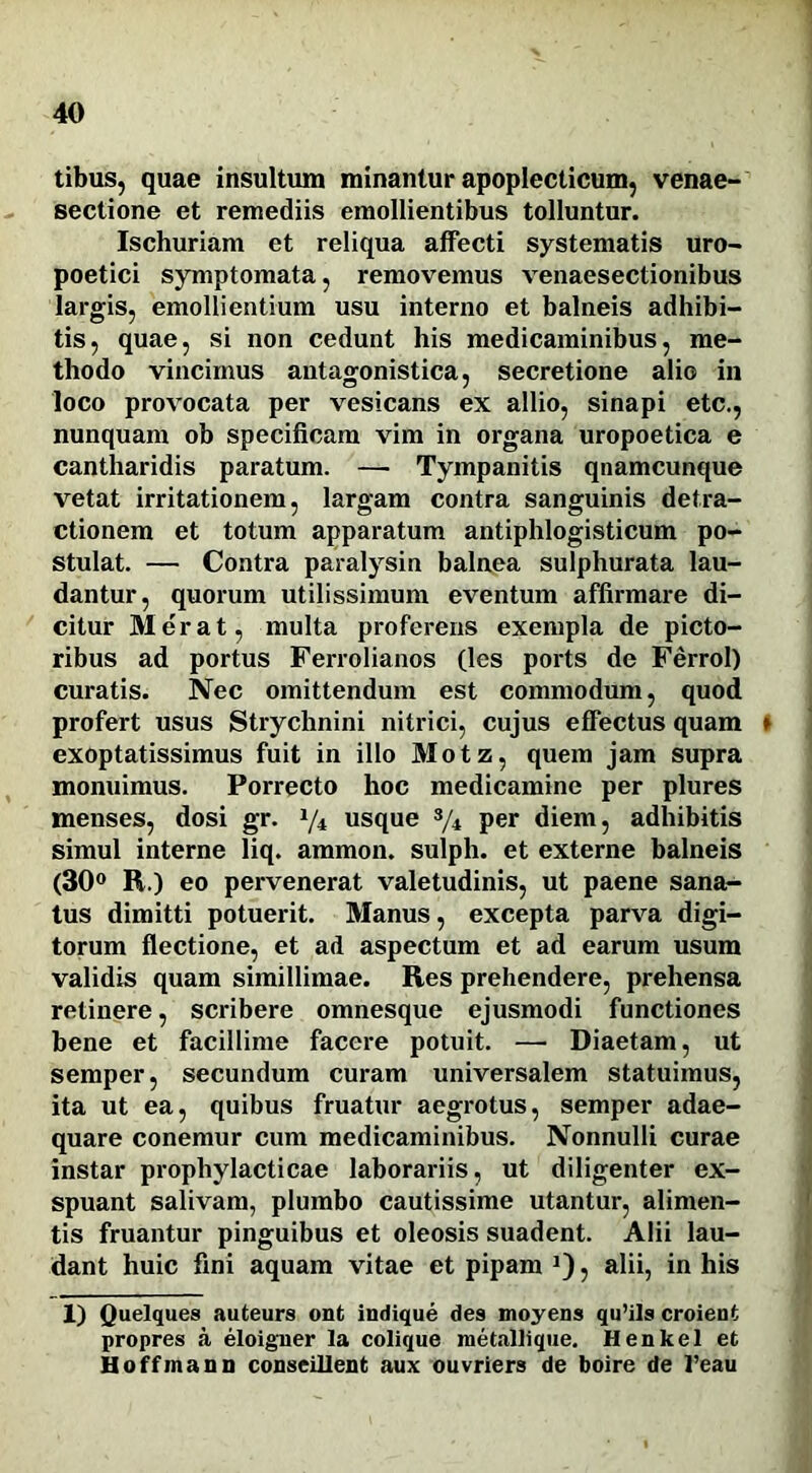 tibus, quae insultum minantur apoplecticum, venae- sectione et remediis emollientibus tolluntur. Ischuriam et reliqua affecti systematis uro- poetici symptomata, removemus venaesectionibus largis, emollientium usu interno et balneis adhibi- tis, quae, si non cedunt his medicaminibus, me- thodo vincimus antagonistica, secretione alio in loco provocata per vesicans ex allio, sinapi etc., nunquam ob specificam vim in organa uropoetica e cantharidis paratum. — Tympanitis qnamcunque vetat irritationem, largam contra sanguinis detra- ctionem et totum apparatum antiphlogisticum po- stulat. — Contra paralysin balnea sulphurata lau- dantur, quorum utilissimum eventum affirmare di- citur Merat, multa proferens exempla de picto- ribus ad portus Ferrolianos (les ports de Ferrol) curatis. Nec omittendum est commodum, quod profert usus Strychnini nitrici, cujus effectus quam * exoptatissimus fuit in illo Motz, quem jam supra monuimus. Porrecto hoc medicamine per plures menses, dosi gr. 1/i usque s/4 per diem, adhibitis simul interne liq. ammon. sulph. et externe balneis (30° R.) eo pervenerat valetudinis, ut paene sana- tus dimitti potuerit. Manus, excepta parva digi- torum flectione, et ad aspectum et ad earum usum validis quam simillimae. Res prehendere, prehensa retinere, scribere omnesque ejusmodi functiones bene et facillime facere potuit. — Diaetam, ut semper, secundum curam universalem statuimus, ita ut ea, quibus fruatur aegrotus, semper adae- quare conemur cum medicaminibus. Nonnulli curae instar prophylaeticae laborariis, ut diligenter ex- spuant salivam, plumbo cautissime utantur, alimen- tis fruantur pinguibus et oleosis suadent. Alii lau- dant huic fini aquam vitae et pipam J), alii, in his 1) Quelques auteurs ont indique des moyens qu’ils croient propres a eloigner la colique metallique. Henkel et Hoffmann conseillent aux ouvriers de boire de l’eau
