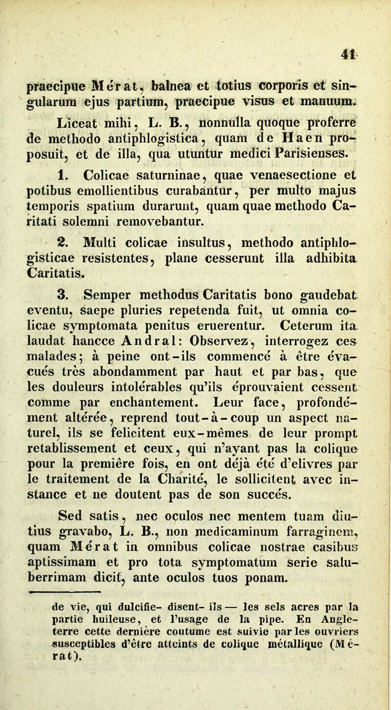 praecipue Metat, balnea et totius corporis et sin- gularum ejus partium, praecipue visus et manuum. Liceat mihi, L. B., nonnulla quoque proferre de methodo antiphlogistica, quam de Ha en pro- posuit, et de illa, qua utuntur medici Parisienses. 1. Colicae saturninae, quae venaesectione et potibus emollientibus curabantur, per multo majus temporis spatium durarunt, quam quae methodo Ca- ritati solemni removebantur. 2. Multi colicae insultus, methodo antipldo- gisticae resistentes, plane cesserunt illa adhibita Caritatis. 3. Semper methodus Caritatis bono gaudebat eventu, saepe pluries repetenda fuit, ut omnia co- licae symptomata penitus eruerentur. Ceterum ita laudat liancce A n d r a 1: Observez, interrogez ces malades; a peine ont-ils commence a etre eva- cues tres abondamment par haut et par bas, que les douleurs intolerables qu’ils eprouvaient cessent comme par enchantement. Leur face, profonde- ment alteree, reprend tout-a-coup un aspect na- turel, iis se felicitent eux-memes de leur prompt retablissement et ceux, qui n’ayant pas la colique pour la premiere fois, en ont deja ete d’elivres par le traitement de la Charite, le sollicitent avec in- stance et ne doutent pas de son succes. Sed satis, nec oculos nec mentem tuam diu- tius gravabo, L. B., non medicaminum farraginem, quam Merat in omnibus colicae nostrae casibus aptissimam et pro tota symptomatum serie salu- berrimam dicit, ante oculos tuos ponam. de vie, qui dulcifie- disent- iis— les sels acres par Ia partie huileuse, et 1’usage de la pipe. Eu Angle- terre cette derniere coutume est suivie paries ouvriers susceptibles d’etre atteints de colique metallique (M e- rat).