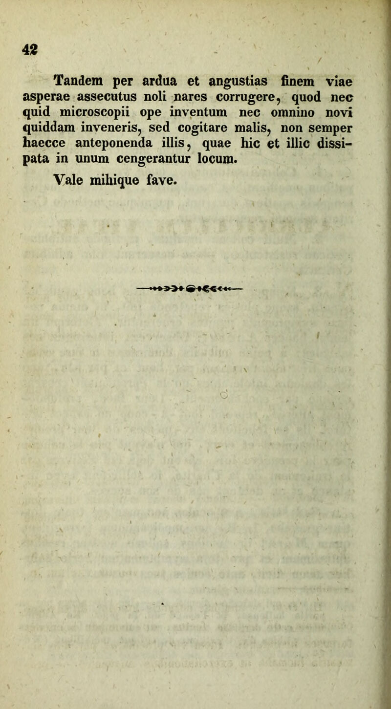 Tandem per ardua et angustias finem viae asperae assecutus noli nares corrugere, quod nec quid microscopii ope inventum nec omnino novi quiddam inveneris, sed cogitare malis, non semper haecce anteponenda illis, quae hic et illic dissi- pata in unum cengerantur locum. Vale mihique fave. /