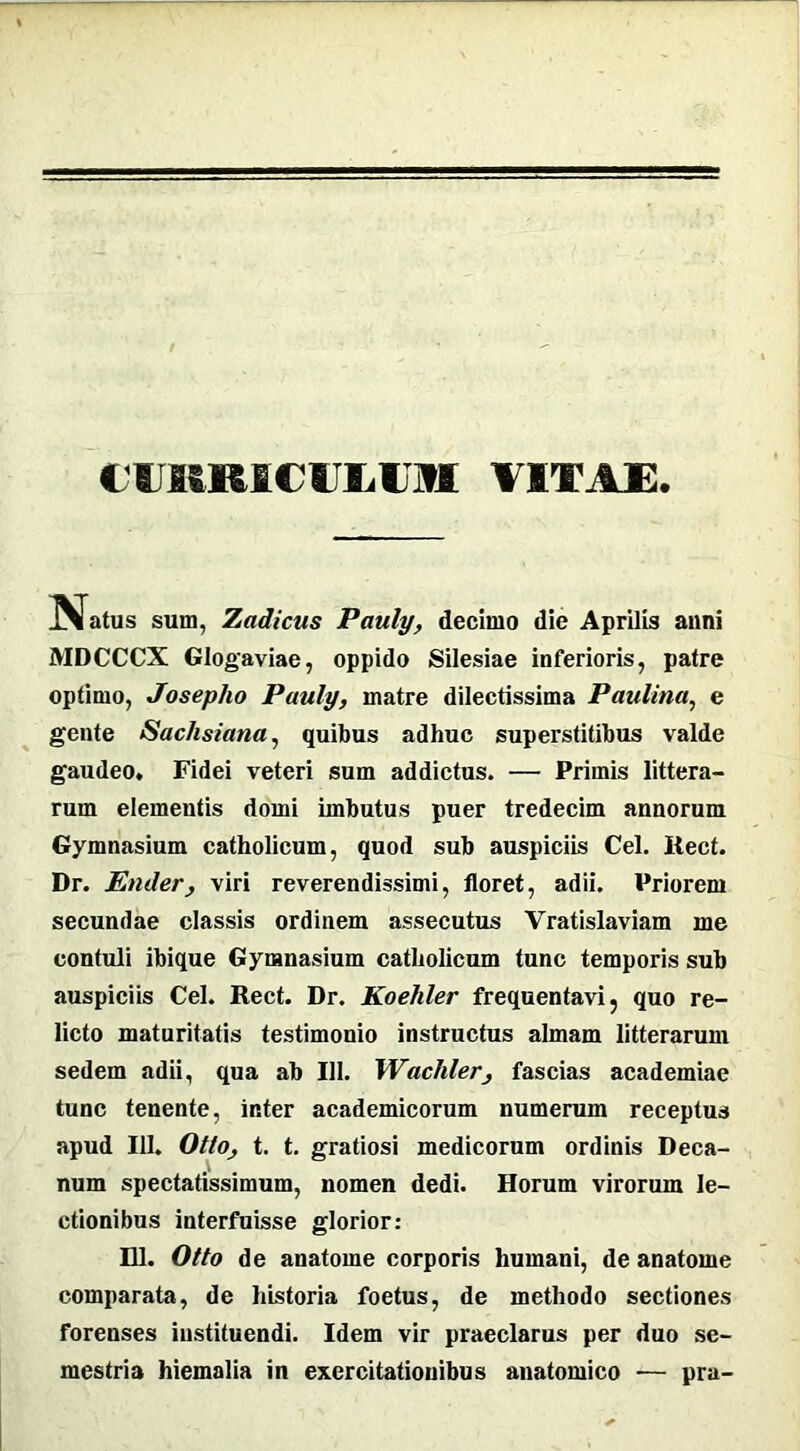 CUMMCUJjUM VITAE IV a tus sum, Zadicas Pauly, decimo die Aprilis anni MDCCCX Glogaviae, oppido Silesiae inferioris, patre optimo, Joseplio Pauly, matre dilectissima Paulina, e gente Sachsiana, quibus adhuc superstitibus valde gaudeo. Fidei veteri sum addictus. — Primis littera- rum elementis domi imbutus puer tredecim annorum Gymnasium catholicum, quod sub auspiciis Cei. Itect. Dr. Under, viri reverendissimi, floret, adii. Priorem secundae classis ordinem assecutus Vratislaviam me contuli ibique Gymnasium catholicum tunc temporis sub auspiciis Cei. Rect. Dr. Koehler frequentavi, quo re- licto maturitatis testimonio instructus almam litterarum sedem adii, qua ab 111. Wachler, fascias academiae tunc tenente, inter academicorum numerum receptus apud 111. Otto, t. t. gratiosi medicorum ordinis Deca- num spectatissimum, nomen dedi. Horum virorum le- ctionibus interfuisse glorior: 111. Otto de anatome corporis humani, de anatome comparata, de historia foetus, de methodo sectiones forenses instituendi. Idem vir praeclarus per duo se- mestria hiemalia in exercitationibus anatomico — pra-