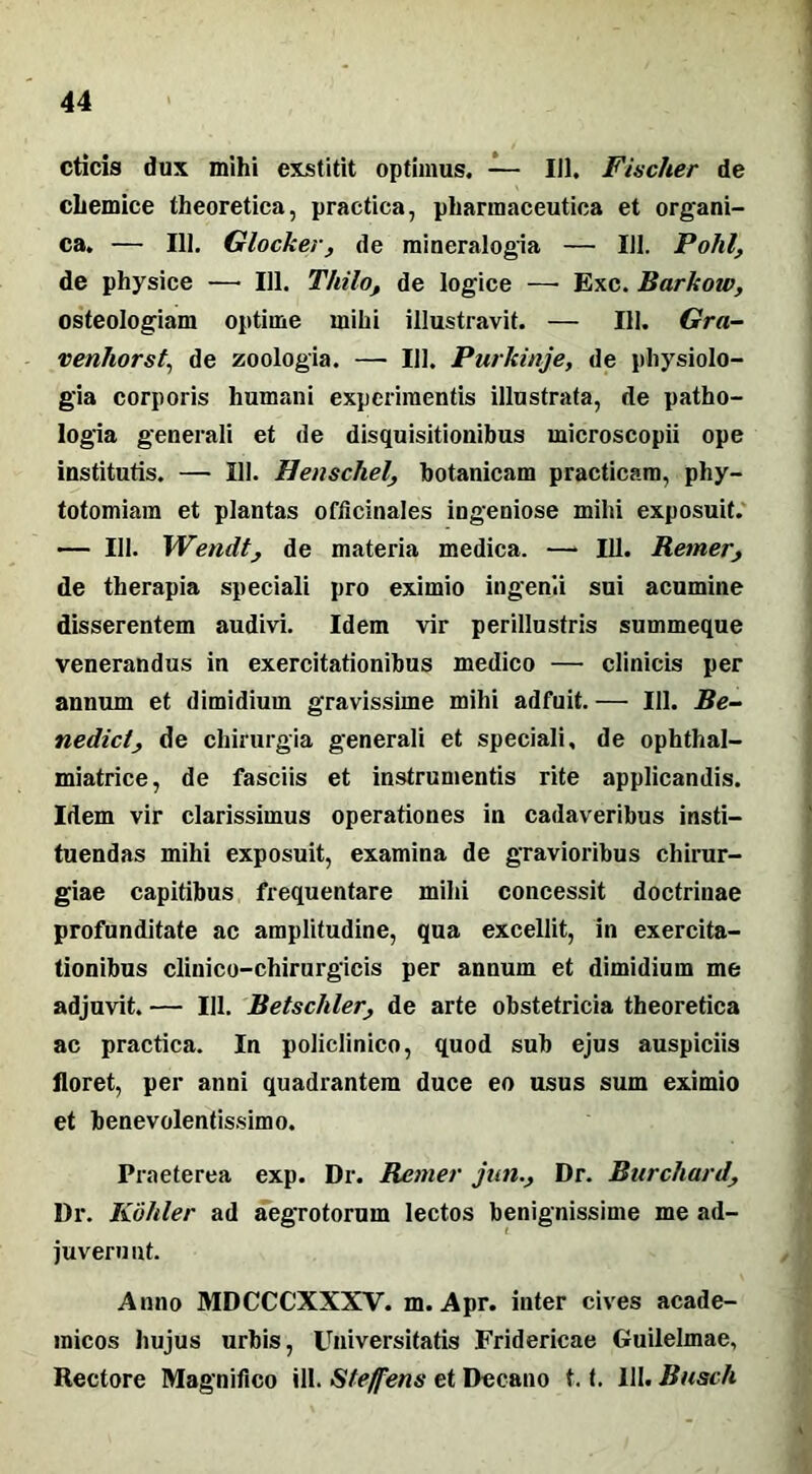 cticis dux mihi exstitit optimus. — 111. Fiacher de chemice theoretica, practica, pharmaceutica et organi- ca. — 111. Glocker, de mineralogia — 111. Polii, de physice —• 111. Thilo, de logice — Exc. Barkow, osteologiam optime mihi illustravit. — 111. Gra- venhorst, de zoologia. — 111. Purkinje, de physiolo- gia corporis Immani experimentis illustrata, de patho- logia generali et de disquisitionibus microscopii ope institutis. —• 111. Henschelbotanicam practicara, phy- totomiam et plantas officinales ingeniose mihi exposuit. — 111. Wendt, de materia medica. — 111. Remer, de therapia speciali pro eximio ingenii sui acumine disserentem audivi. Idem vir perillustris summeque venerandus in exercitationibus medico —• clinicis per annum et dimidium gravissime mihi adfuit. — 111. Be- nedict, de chirurgia generali et speciali, de ophthal- miatrice, de fasciis et instrumentis rite applicandis. Idem vir clarissimus operationes in cadaveribus insti- tuendas mihi exposuit, examina de gravioribus chirur- giae capitibus frequentare mihi concessit doctrinae profunditate ac amplitudine, qua excellit, in exercita- tionibus clinico-chirurgicis per annum et dimidium me adjuvit. — 111. Betschler, de arte obstetricia theoretica ac practica. In policlinico, quod sub ejus auspiciis floret, per anni quadrantem duce eo usus sum eximio et benevolentissimo. Praeterea exp. Dr. Remer jun., Dr. Burcliard Dr. Kokler ad aegrotorum lectos benignissime me ad- juvem ut. Anno MDCCCXXXV. m. Apr. inter cives acade- micos hujus urbis, Universitatis Fridericae Guilelmae, Rectore Magnifico ili. Steffens et Decano 1.1. III. Busch