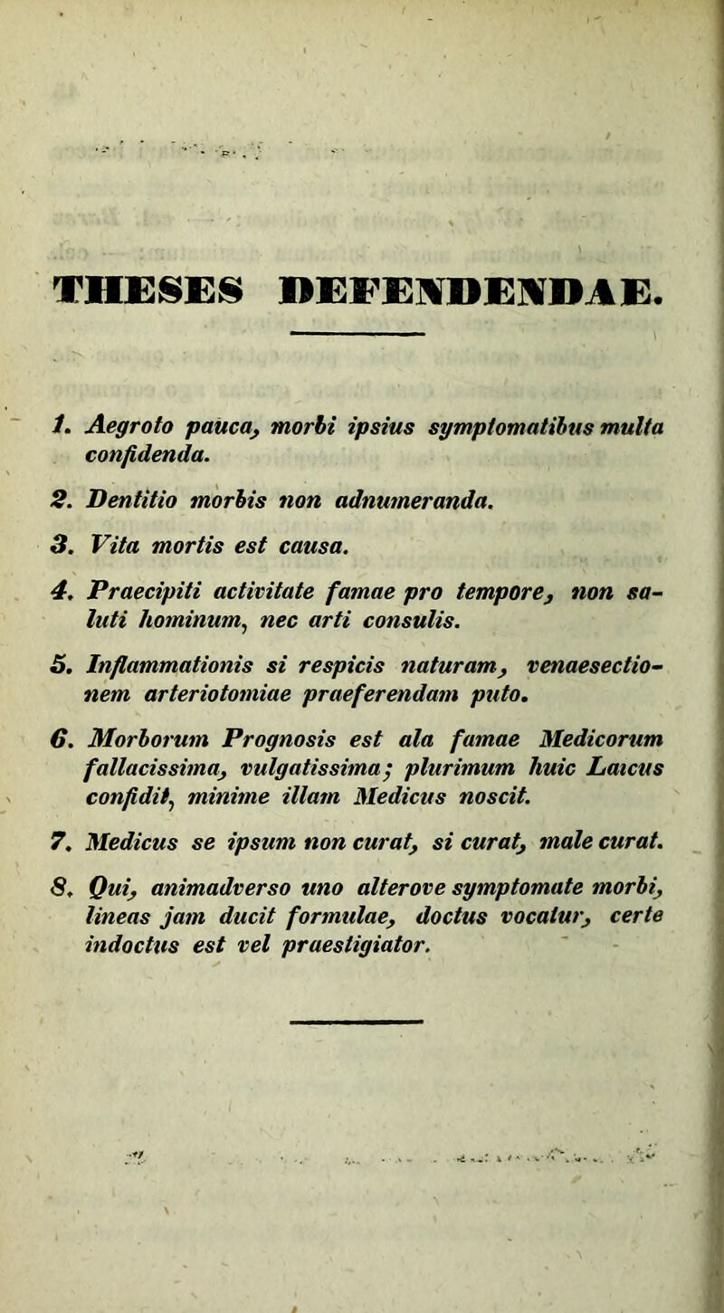 THESES DEFENDENDAE 1. Aegroto pauca, morbi ipsius symptomatibus multa confidenda. 2. Dentitio morbis non adnumeranda. 3. Vita mortis est causa. 4. Praecipiti activitate famae pro tempore, non sa- luti hominum, nec arti consulis. 5. Inflammationis si respicis naturam, venaesectio- nem arteriotomiae praeferendam puto. 6. Morborum Prognosis est ala famae Medicorum fallacissima, vulgatissima ; plurimum huic Laicus confidit, minime illam Medicus noscit. 7. Medicus se ipsum non curat, si curat, male curat. 8. Qui, animadverso uno alterove symptomate morbi, lineas jam ducit formulae, doctus vocatur, certe indocttis est vel praestigiator.