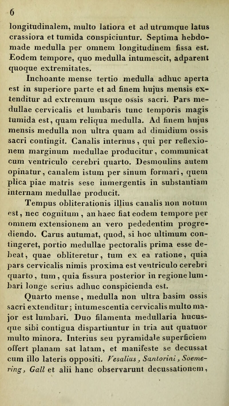 longitudinalem, multo latiora et ad utrumque latus crassiora et tumida conspiciuntur. Septima hebdo- made medulla per omnem longitudinem fissa est. Eodem tempore, quo medulla intumescit, adparent quoque extremitates. Inchoante mense tertio medulla adhuc aperta est in superiore parte et ad finem hujus mensis ex- tenditur ad extremum usque ossis sacri. Pars me- dullae cervicalis et lumbaris tunc temporis magis tumida est, quam reliqua medulla. Ad finem hujus mensis medulla non ultra quam ad dimidium ossis sacri contingit. Canalis internus, qui per reflexio- nem marginum medullae producitur, communicat cum ventriculo cerebri quarto. Desmoulins autem opinatur, canalem istum per sinum formari, quem plica piae matris sese inmergentis in substantiam internam medullae producit. Tempus obliterationis illius canalis non notum est, nec cognitum, an haec fiat eodem tempore per omnem extensionem an vero pededentim progre- diendo. Carus autumat, quod, si hoc ultimum con- tingeret, portio medullae pectoralis prima esse de- beat, quae obliteretur, tum ex ea ratione, quia pars cervicalis nimis proxima est ventriculo cerebri quarto, tum, quia fissura posterior in regione lum- bari longe serius adhuc conspicienda est. Quarto mense, medulla non ultra basim ossis sacri extenditur; intumescentia cervicalis multo ma- jor est lumbari. Duo filamenta medullaria hucus- que sibi contigua dispartiuntur in tria aut quatuor multo minora. Interius seu pyramidale superficiem offert planam sat latam, et manifeste se decussat cum illo lateris oppositi. Fesalias, Sanlorini, Soeme- ring, Gali et alii hanc observarunt decussationem.