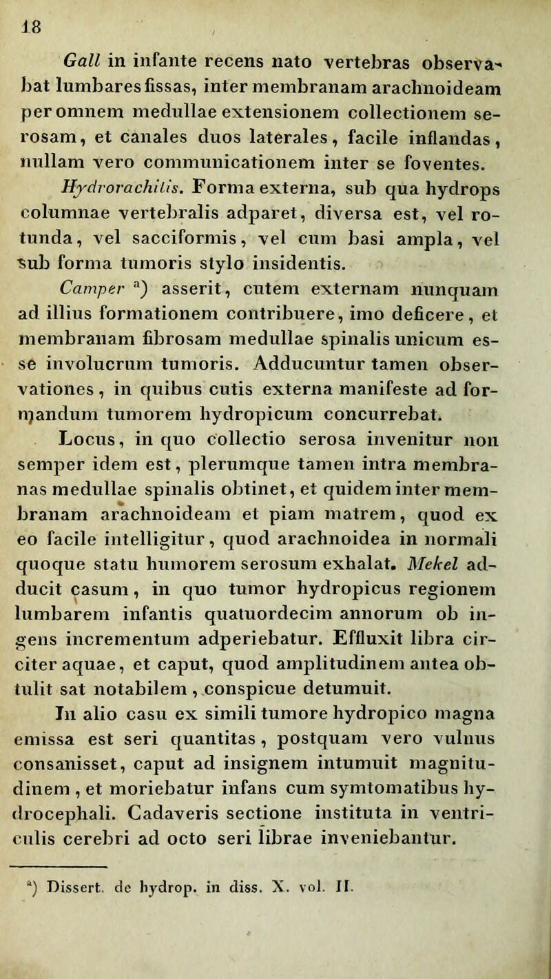 Gall in infante recens nato vertebras observa-' bat lumbares fissas, inter membranam arachnoideam per omnem medullae extensionem collectionem se- rosam , et canales duos laterales, facile inflandas, nullam vero communicationem inter se foventes. Hydrorachiiis. Forma externa, sub qua hydrops columnae vertebralis adparet, diversa est, vel ro- tunda , vel sacciformis, vel cum basi ampla, vel ■sub forma tumoris stylo insidentis. Camper “) asserit, cutem externam nunquam ad illius formationem contribuere, imo deficere, et membranam fibrosam medullae spinalis unicum es- se involucrum tumoris. Adducuntur tamen obser- vationes , in quibus cutis externa manifeste ad for- njandum tumorem hydropicum concurrebat. Locus, in quo collectio serosa invenitur non semper idem est, plerumque tamen intra membra- nas medullae spinalis obtinet, et quidem inter mem- branam arachnoideam et piam matrem, quod ex eo facile intelligitur, quod arachnoidea in normali quoque statu humorem serosum exhalat. Mekel ad- ducit casum, in quo tumor hydropicus regionem lumbarem infantis quatuordecim annorum ob iji- gens incrementum adperiebatur. Effluxit libra cir- citer aquae, et caput, quod amplitudinem antea ob- tulit sat notabilem , conspicue detumuit. In alio casu ex simili tumore hydropico magna emissa est seri quantitas, postquam vero vulnus consanisset, caput ad insignem intumuit magnitu- dinem , et moriebatur infans cum symtomatibus hy- drocephali. Cadaveris sectione instituta in ventri- culis cerebri ad octo seri librae inveniebantur. “) Dissert. de liydrop. in diss. X. vol. 11.