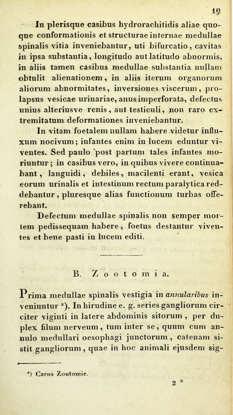 In plerisque casibus hydrorachitidis aliae quo- que conformationis et structurae internae medullae spinalis vitia inveniebantur, uti bifurcatio, cavitas in ipsa substantia, longitudo aut latitudo abnormis, in aliis tamen casibus medullae substantia nullam obtulit alienationem, in aliis iterum organorum aliorum abnormitates, inversiones viscerum, pro- lapsus vesicae urinariae, anus imperforata, defectus unius alteriusve renis, aut testiculi, non raro ex- tremitatum deformationes inveniebantur. In vitam foetalem nullam habere videtur influ- xum nocivum; infantes enim in lucem eduntur vi- ventes, Sed paulo post partum tales infantes mo- riuntur ; in casibus vero, in quibus vivere continua- bant, languidi, debiles, macilenti erant, vesica eorum urinalis et intestinum rectum paralytica red- debantur , pluresque alias functionum turbas offe- rebant. Defectum medullae spinalis non semper mor- tem pedissequam habere, foetus destantur viven- tes et bene pasti in lucem editi. B. Z o o t o m i a. Prima medullae spinalis vestigia \n annularibus in- veniuntur ®). In hirudine e. g. series gangliorum cir- citer viginti in latere abdominis sitorum , per du- plex filum nerveum , tum inter se , quum cum an- nulo medullari oesophagi junctorum , catenam si- stit gangliorum, quae in hoc animali ejusdem sig- *) Carus Zootoniie. 2 ^