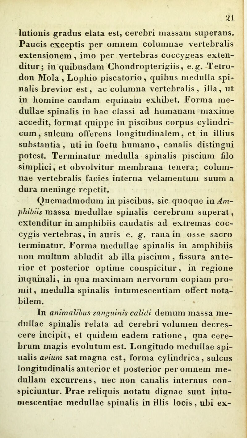 lutiouis gradus elata est, cerebri massam superans. Paucis exceptis per omnem columnae vertebralis extensionem, imo per vertebras coccygeas exten- ditur; in quibusdam Choudropterigiis, e. g.-Tetro- don Mola , Lophio piscatorio, quibus medulla spi- nalis brevior est, ac columna vertebralis, illa, ut in homine caudam equinam exhibet. Forma me- dullae spinalis in hac classi ad humanam maxime accedit, format quippe in piscibus corpus cylindri- cum, sulcum offerens longitudinalem, et in illius substantia , uti in foetu humano, canalis distingui potest. Terminatur medulla spinalis piscium filo simplici, et obvolvitur membrana tenera; colum- nae vertebralis facies interna velamentum suum a dura meninge repetit. Quemadmodum in piscibus, sic quoque i\\ Am- phibiis massa medullae spinalis cerebrum superat, extenditur in amphibiis caudatis ad extremas coc- cygis vertebras, in auris e. g. rana in osse sacro terminatur. Forma medullae spinalis in amphibiis non multum abludit ab illa piscium, fissura ante- rior et posterior optime conspicitur, in regione inquinali, in qua maximam nervorum copiam pro- mit, medulla spinalis intumescentiam offert nota- bilem. In animalibus sanguinis calidi demum massa me- dullae spinalis relata ad cerebri volumen decres- cere incipit, et quidem eadem ratione, qua cere- brum magis evolutum est. Longitudo medullae spi- nalis aaium sat magna est, forma cylindrica, sulcus longitudinalis anterior et posterior per omnem me- dullam excurrens, nec non canalis internus con- spiciuntur. Prae reliquis notatu dignae sunt intu- mescentiae medullae spinalis in Hlis locis, ubi ex-
