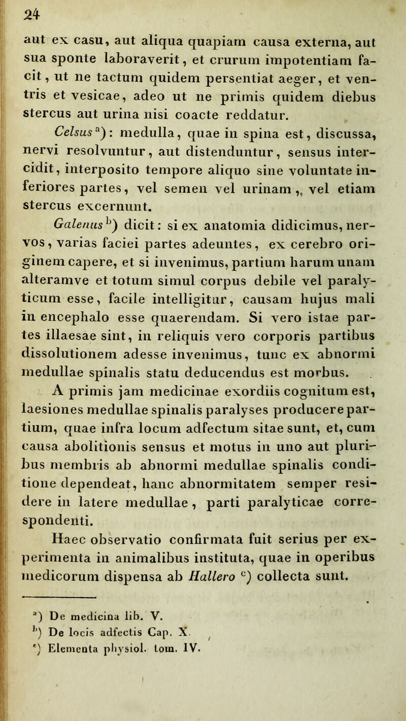 aut ex. casu, aut aliqua quapiam causa externa, aut sua sponte laboraverit, et crurum impotentiam fa- cit, ut ne tactum quidem persentiat aeger, et ven- tris et vesicae, adeo ut ne primis quidem diebus stercus aut urina nisi coacte reddatur. Celsus^): medulla, quae in spina est, discussa, nervi resolvuntur, aut distenduntur, sensus inter- cidit, interposito tempore aliquo sine voluntate in- feriores partes, vel semen vel urinam ,, vel etiam stercus excernunt. Galenus^') dicit: si ex anatomia didicimus, ner- vos, varias faciei partes adeuntes, ex cerebro ori- ginem capere, et si invenimus, partium harum unam alteramve et totum simul corpus debile vel paraly- ticum esse, facile intelligitur, causam hujus mali in encephalo esse quaerendam. Si vero istae par- tes illaesae sint, in reliquis vero corporis partibus dissolutionem adesse invenimus, tunc ex abnormi medullae spinalis statu deducendus est morbus. A primis jam medicinae exordiis cognitum est, laesiones medullae spinalis paralyses producere par- tium, quae infra locum adfectum sitae sunt, et, cum causa abolitionis sensus et motus in uno aut pluri- bus membris ab abnormi medullae spinalis condi- tione dependeat, hanc abnormitatem semper resi- dere in latere medullae, parti paralyticae corre- spondenti. Haec observatio confirmata fuit serius per ex- perimenta in animalibus instituta, quae in operibus medicorum dispensa ab Hallero collecta sunt. “) De medicina lib. V. *') De locis adfectis Cap. X. ^ ') Efementa pliysiol. lom. IV.