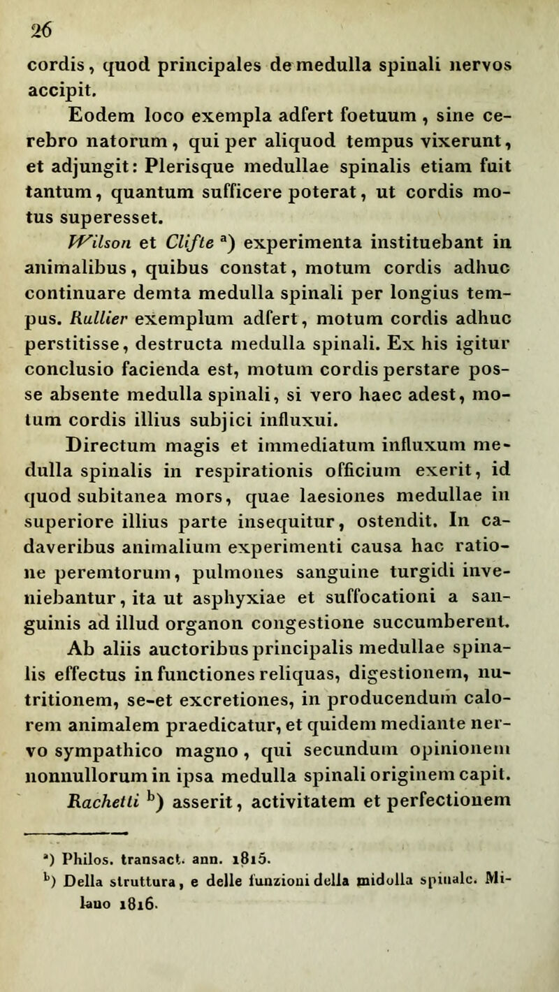 cordis, quod principales de medulla spinali nervos accipit. Eodem loco exempla adfert foetuum , sine ce- rebro natorum , qui per aliquod tempus vixerunt, et adjungit: Plerisque medullae spinalis etiam fuit tantum, quantum sufficere poterat, ut cordis mo- tus superesset. TVilson et Clifle experimenta instituebant in animalibus, quibus constat, motum cordis adhuc continuare demta medulla spinali per longius tem- pus. Rullier eXemplum adfert, motum cordis adhuc perstitisse, destructa medulla spinali. Ex his igitur conclusio facienda est, motum cordis perstare pos- se absente medulla spinali, si vero haec adest, mo- tum cordis illius subjici influxui. Directum magis et immediatum influxum me- dulla spinalis in respirationis officium exerit, id quod subitanea mors, quae laesiones medullae in superiore illius parte insequitur, ostendit. In ca- daveribus animalium experimenti causa hac ratio- ne peremtorum, pulmones sanguine turgidi inve- niebantur , ita ut asphyxiae et suffocationi a san- guinis ad illud organon congestione succumberent. Ab aliis auctoribus principalis medullae spina- lis effectus in functiones reliquas, digestionem, nu- tritionem, se-et excretiones, in producenduih calo- rem animalem praedicatur, et quidem mediante ner- vo sympathico magno, qui secundum opinionem nonnullorum in ipsa medulla spinali originem capit. Rachetli asserit, activitatem et perfectionem Philos. transact. ann. i8i5. *’) Delia slruttura, e delle iunzioui della midolla spiiialo. Mi- hmo i8i6-