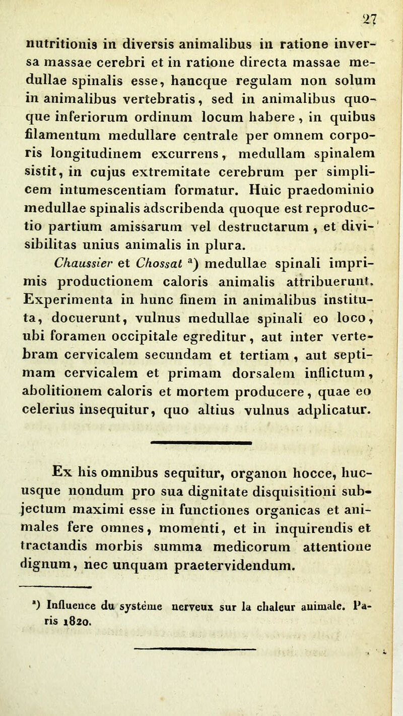 nutritionis in diversis animalibus in ratione inver- sa massae cerebri et in ratione directa massae me- dullae spinalis esse, hancque regulam non solum in animalibus vertebratis, sed in animalibus quo- que inferiorum ordinum locum habere, in quibus filamentum medullare centrale per omnem corpo- ris longitudinem excurrens, medullam spinalem sistit, in cujus extremitate cerebrum per simpli- cem intumescentiam formatur. Huic praedominio medullae spinalis adscribenda quoque est reproduc- tio partium amissarum vel destructarum, et divi-' sibilitas unius animalis in plura, Chaussier et Chossat medullae spinali impri- mis productionem caloris animalis attribuerunt. Experimenta in hunc finem in animalibus institu- ta, docuerunt, vulnus medullae spinali eo loco, ubi foramen occipitale egreditur, aut inter verte- bram cervicalem secundam et tertiam , aut septi- mam cervicalem et primam dorsalem inflictum, abolitionem caloris et mortem producere, quae eo celerius insequitur, quo altius vulnus adplicatur. Ex his omnibus sequitur, organon hocce, huc- usque nondum pro sua dignitate disquisitioni sub- jectum maximi esse in functiones organicas et ani- males fere omnes, momenti, et in inquirendis et tractandis morbis summa medicorum attentione dignum, nec unquam praetervidendum. *) Intlueuce du systeme nerveux sur la chalcur auimalc. Pa- ris 1820.