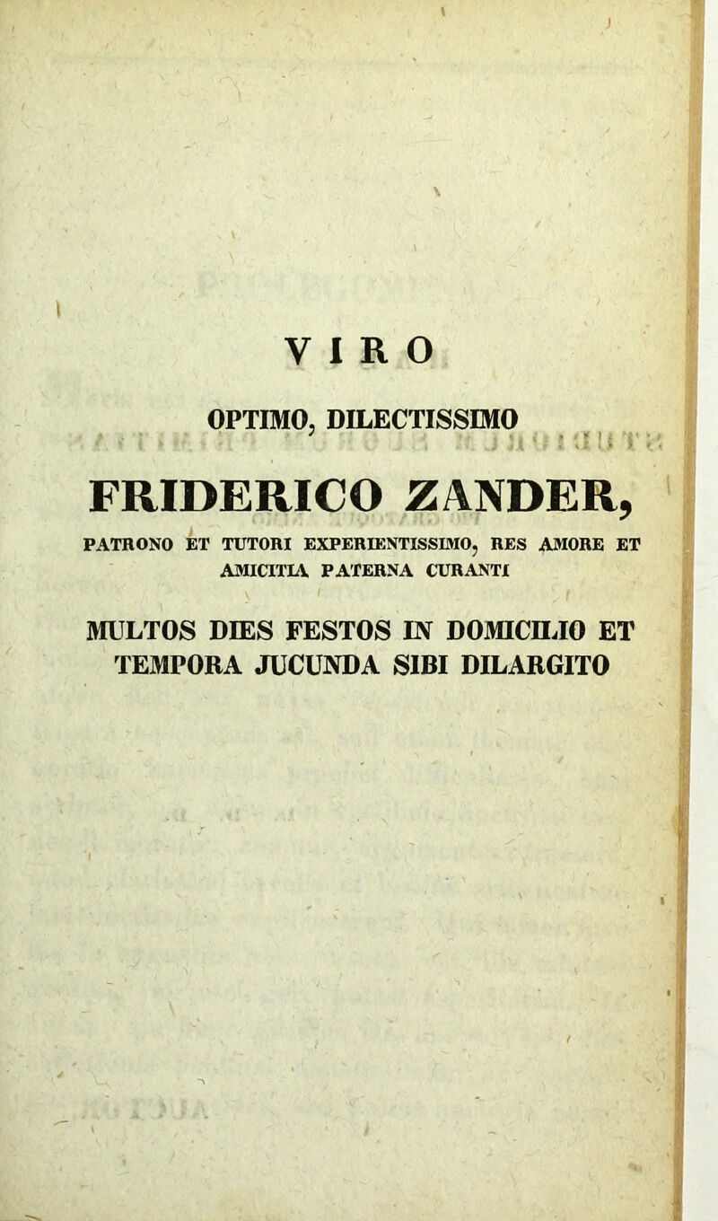 \ \ \ VIRO OPTIMO, DILECTISSIMO FRIDERICO ZANDER, PATRONO ET TUTORI EXPERIENTISSIMO, RES AMORE ET AMICITIA PATERNA CURANTI MULTOS DIES FESTOS IN DOMICILIO ET TEMPORA JUCUNDA SIBI DILARGITO