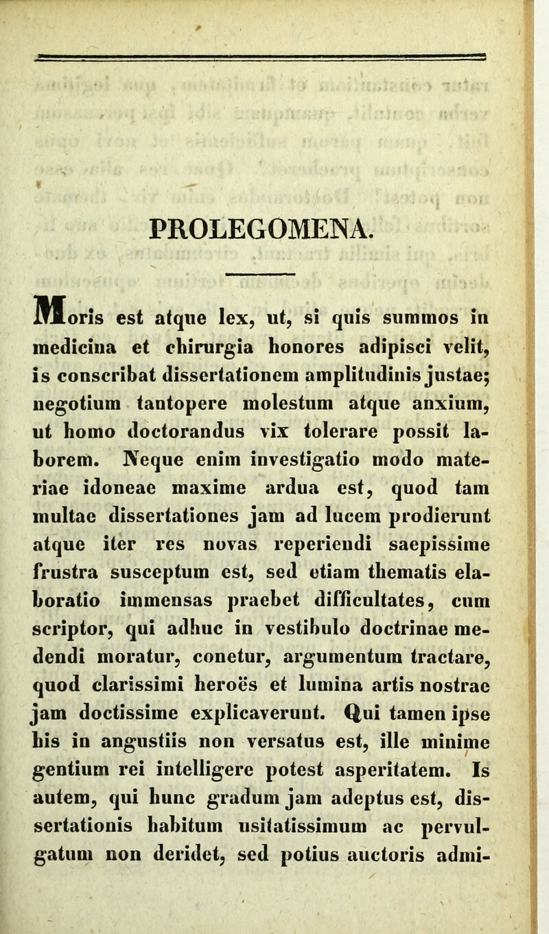 PROLEGOMENA. Moris est atque lex, ut, si quis summos in medicina et chirurgia honores adipisci velit, is conscribat dissertationem amplitudinis justae; negotium tantopere molestum atque anxium, ut homo doctorandus vix tolerare possit la- borem. JVeque enim investigatio modo mate- riae idoneae maxime ardua est, quod tam multae dissertationes jam ad lucem prodierunt atque iter res novas reperiendi saepissime frustra susceptum est, sed etiam thematis ela- boratio immensas praebet difficultates, cum scriptor, qui adhuc in vestibulo doctrinae me- dendi moratur, conetur, argumentum tractare, quod clarissimi heroes et lumina artis nostrae jam doctissime explicaverunt. Qui tamen ipse his in angustiis non versatus est, ille minime gentium rei intelligere potest asperitatem. Is autem, qui hunc gradum jam adeptus est, dis- sertationis habitum usitatissimum ac pervul- gatum non deridet, sed potius auctoris admi-