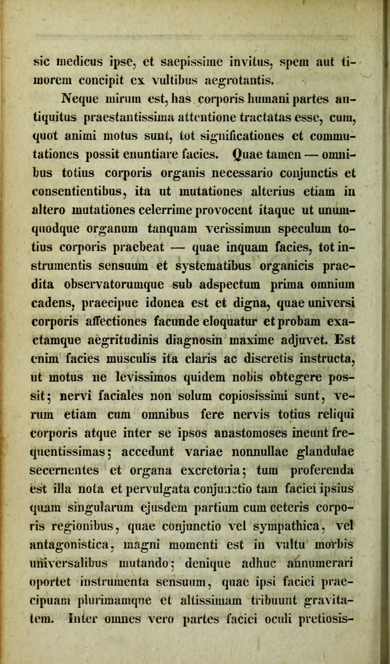 sic medicus ipse, et saepissime invitus, spem aut ti- morem concipit ex vultibus aegrotantis. Neque mirum est, has corporis humani partes an- tiquitus praestantissima attentione tractatas esse, cum, quot animi motus sunt, tot significationes et commu- tationes possit enuntiare facies. Quae tamen — omni- bus totius corporis organis necessario conjunctis et consentientibus, ita ut mutationes alterius etiam in altero mutationes celerrime provocent itaque ut unum- quodque organum tanquam verissimum speculum to- tius corporis praebeat — quae inquam facies, tot in- strumentis sensuum et systematibus organicis prae- dita observatorumque sub adspectum prima omnium cadens, praecipue idonea est et digna, quae universi corporis affectiones facunde eloquatur et probam exa- ctamque aegritudinis diagnosin maxime adjuvet. Est enim facies musculis ita claris ac discretis instructa, ut motus ne levissimos quidem nobis obtegere pos- sit 5 nervi faciales non solum copiosissimi sunt, ve- rum etiam cum omnibus fere nervis totius reliqui corporis atque inter se ipsos anastomoses ineunt fre- quentissimas; accedunt variae nonnullae glandulae secernentes et organa excretoria; tum proferenda est illa nota et pervulgata conjunctio tam faciei ipsius qnara singularum ejusdem partium cum ceteris corpo- ris regionibus, quae conjunctio vel sympathica, vel antagonistica, magni momenti est in vultu morbis universalibus mutando: denique adhuc annumerari oportet instrumenta sensuum, quae ipsi faciei prae- cipuam plurimamque et altissimam tribuunt gravita- tem. Inter omnes vero partes faciei oculi pretiosis-