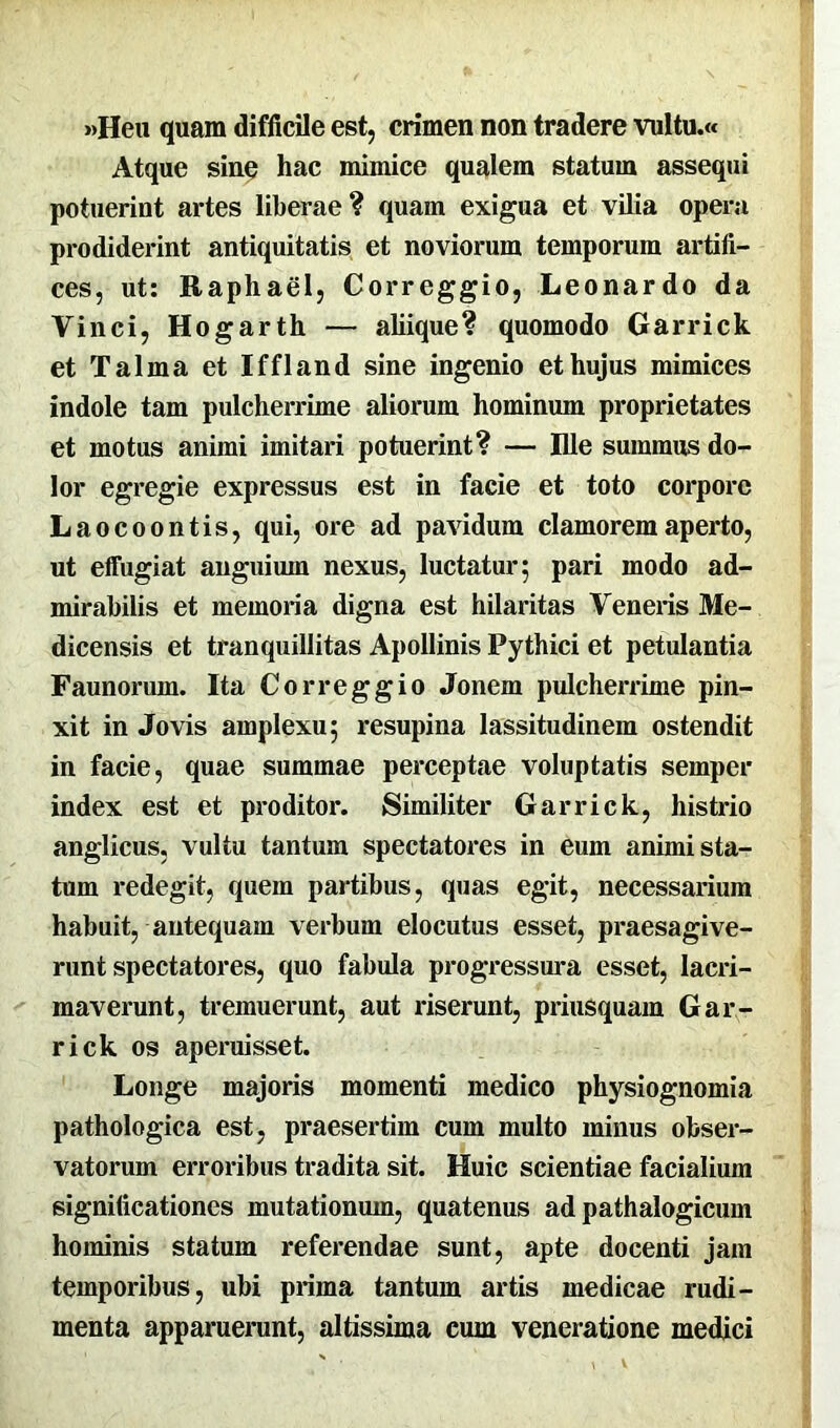 »Heu quam difficile est, crimen non tradere vultu.« Atque sine hac mimice qualem statum assequi potuerint artes liberae? quam exigua et vilia opera prodiderint antiquitatis et noviorum temporum artifi- ces, ut: Raphael, Correggio, Leonardo da Vinci, Hogarth — aliique? quomodo Garrick et Talma et Iffland sine ingenio et hujus mimices indole tam pulcherrime aliorum hominum proprietates et motus animi imitari potuerint? — Ille summus do- lor egregie expressus est in facie et toto corpore Laocoontis, qui, ore ad pavidum clamorem aperto, ut effugiat anguium nexus, luctatur; pari modo ad- mirabilis et memoria digna est hilaritas Veneris Me- dicensis et tranquillitas Apollinis Pythici et petulantia Faunorum. Ita Correggio Jonem pulcherrime pin- xit in Jovis amplexu; resupina lassitudinem ostendit in facie, quae summae perceptae voluptatis semper index est et proditor. Similiter Garrick, histrio anglicus, vultu tantum spectatores in eum animi sta- tum redegit, quem partibus, quas egit, necessarium habuit, antequam verbum elocutus esset, praesagive- runt spectatores, quo fabula progressura esset, lacri- maverunt, tremuerunt, aut riserunt, priusquam Gar- rick os aperuisset. Longe majoris momenti medico physiognomia pathologica est, praesertim cum multo minus obser- vatorum erroribus tradita sit. Huic scientiae facialium significationes mutationum, quatenus ad pathalogicum hominis statum referendae sunt, apte docenti jam temporibus, ubi prima tantum artis medicae rudi- menta apparuerunt, altissima cum veneratione medici